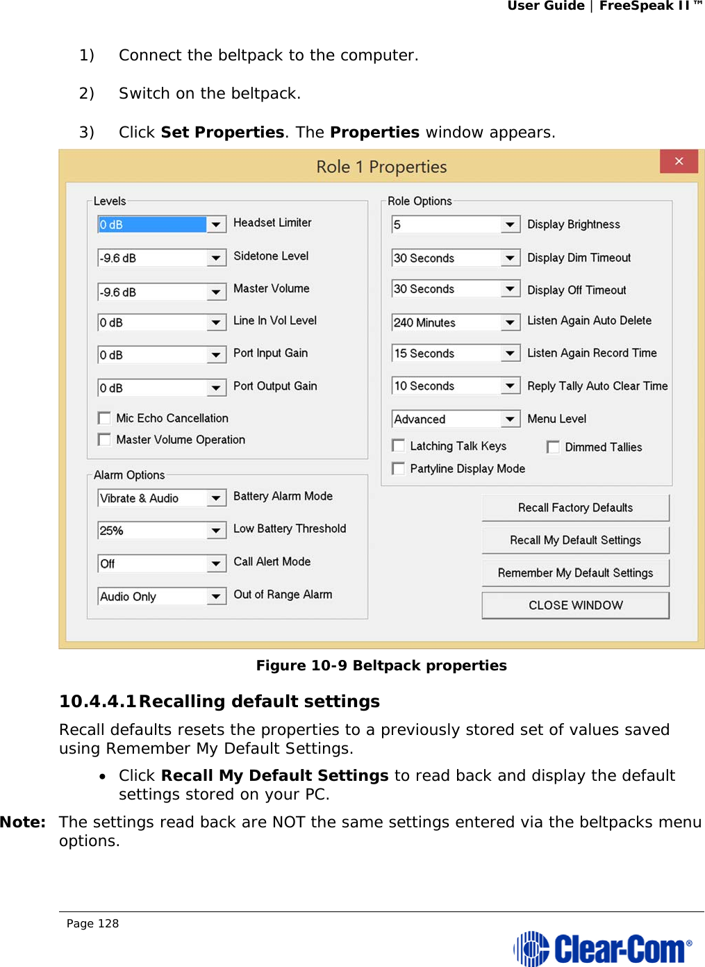 User Guide | FreeSpeak II™  Page 128  1) Connect the beltpack to the computer. 2) Switch on the beltpack. 3) Click Set Properties. The Properties window appears.  Figure 10-9 Beltpack properties 10.4.4.1 Recalling default settings Recall defaults resets the properties to a previously stored set of values saved using Remember My Default Settings.  Click Recall My Default Settings to read back and display the default settings stored on your PC.  Note: The settings read back are NOT the same settings entered via the beltpacks menu options. 