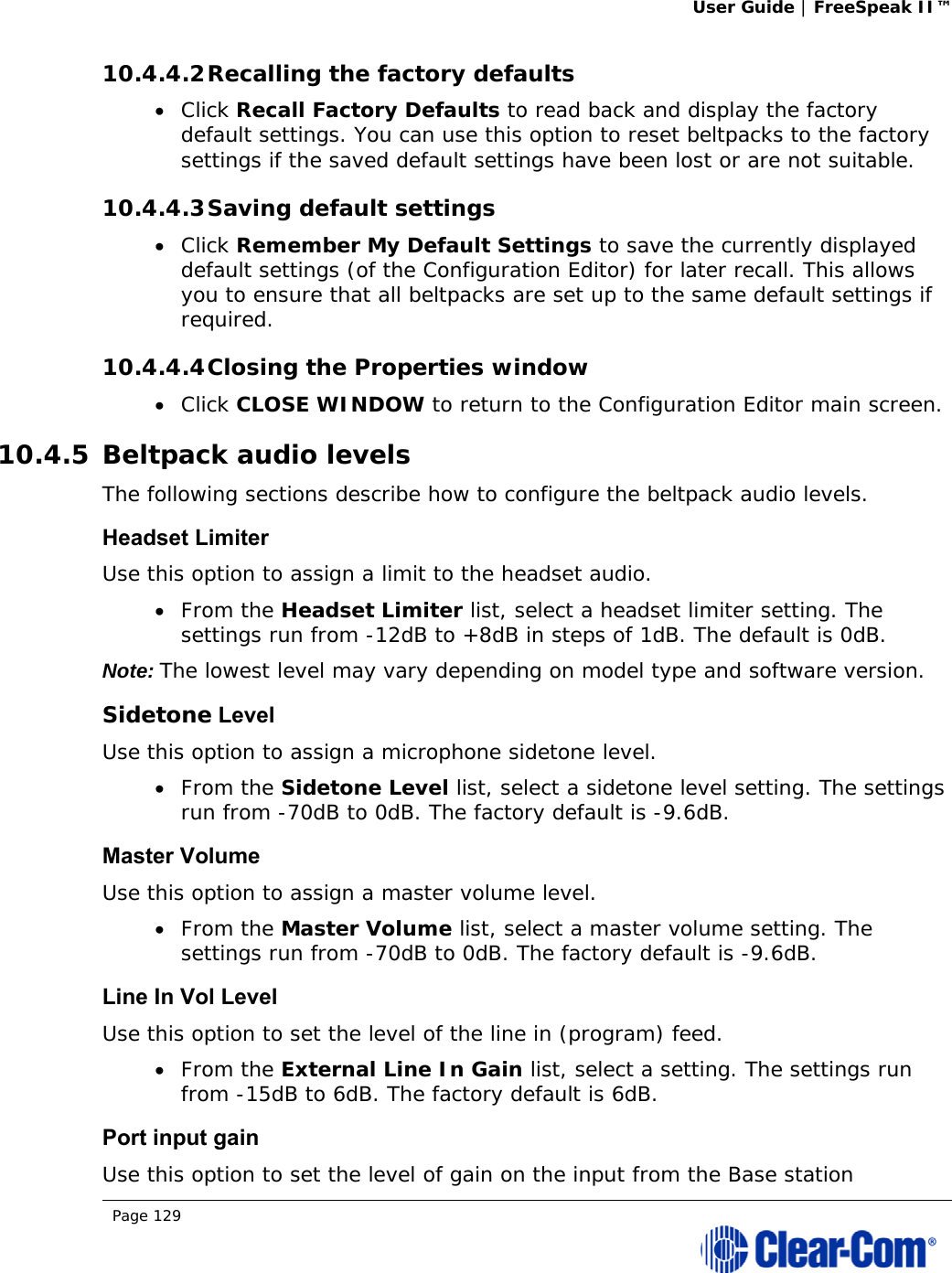 User Guide | FreeSpeak II™  Page 129  10.4.4.2 Recalling the factory defaults  Click Recall Factory Defaults to read back and display the factory default settings. You can use this option to reset beltpacks to the factory settings if the saved default settings have been lost or are not suitable. 10.4.4.3 Saving default settings  Click Remember My Default Settings to save the currently displayed default settings (of the Configuration Editor) for later recall. This allows you to ensure that all beltpacks are set up to the same default settings if required. 10.4.4.4 Closing the Properties window  Click CLOSE WINDOW to return to the Configuration Editor main screen. 10.4.5 Beltpack audio levels The following sections describe how to configure the beltpack audio levels. Headset Limiter Use this option to assign a limit to the headset audio.  From the Headset Limiter list, select a headset limiter setting. The settings run from -12dB to +8dB in steps of 1dB. The default is 0dB. Note: The lowest level may vary depending on model type and software version. Sidetone Level Use this option to assign a microphone sidetone level.  From the Sidetone Level list, select a sidetone level setting. The settings run from -70dB to 0dB. The factory default is -9.6dB. Master Volume Use this option to assign a master volume level.  From the Master Volume list, select a master volume setting. The settings run from -70dB to 0dB. The factory default is -9.6dB. Line In Vol Level Use this option to set the level of the line in (program) feed.  From the External Line In Gain list, select a setting. The settings run from -15dB to 6dB. The factory default is 6dB. Port input gain Use this option to set the level of gain on the input from the Base station 