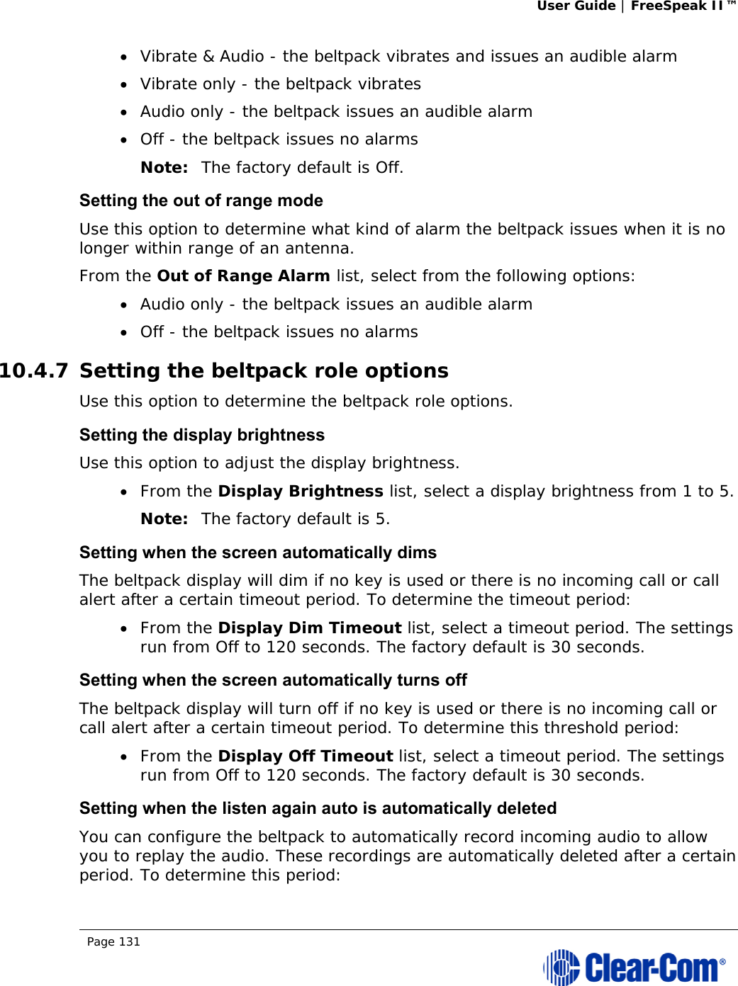 User Guide | FreeSpeak II™  Page 131   Vibrate &amp; Audio - the beltpack vibrates and issues an audible alarm  Vibrate only - the beltpack vibrates  Audio only - the beltpack issues an audible alarm  Off - the beltpack issues no alarms Note: The factory default is Off. Setting the out of range mode Use this option to determine what kind of alarm the beltpack issues when it is no longer within range of an antenna. From the Out of Range Alarm list, select from the following options:  Audio only - the beltpack issues an audible alarm  Off - the beltpack issues no alarms 10.4.7 Setting the beltpack role options Use this option to determine the beltpack role options. Setting the display brightness Use this option to adjust the display brightness.   From the Display Brightness list, select a display brightness from 1 to 5. Note: The factory default is 5. Setting when the screen automatically dims The beltpack display will dim if no key is used or there is no incoming call or call alert after a certain timeout period. To determine the timeout period:  From the Display Dim Timeout list, select a timeout period. The settings run from Off to 120 seconds. The factory default is 30 seconds. Setting when the screen automatically turns off The beltpack display will turn off if no key is used or there is no incoming call or call alert after a certain timeout period. To determine this threshold period:  From the Display Off Timeout list, select a timeout period. The settings run from Off to 120 seconds. The factory default is 30 seconds. Setting when the listen again auto is automatically deleted You can configure the beltpack to automatically record incoming audio to allow you to replay the audio. These recordings are automatically deleted after a certain period. To determine this period: 