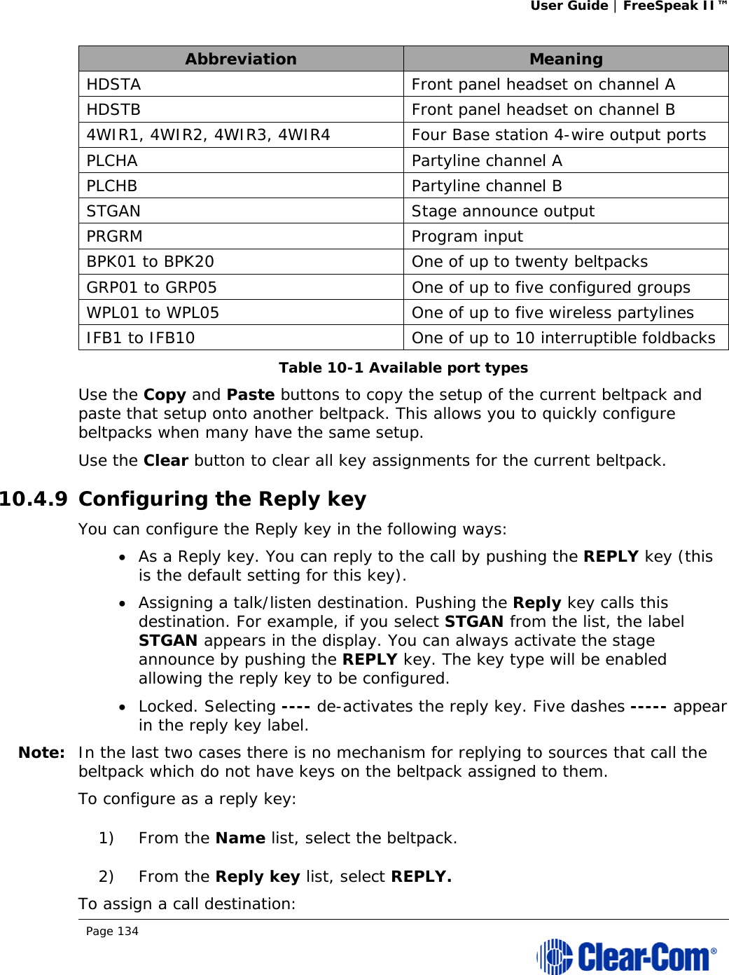 User Guide | FreeSpeak II™  Page 134  Abbreviation  Meaning HDSTA  Front panel headset on channel A HDSTB  Front panel headset on channel B 4WIR1, 4WIR2, 4WIR3, 4WIR4  Four Base station 4-wire output ports PLCHA Partyline channel A PLCHB Partyline channel B STGAN  Stage announce output PRGRM Program input BPK01 to BPK20  One of up to twenty beltpacks GRP01 to GRP05  One of up to five configured groups WPL01 to WPL05  One of up to five wireless partylines IFB1 to IFB10  One of up to 10 interruptible foldbacks Table 10-1 Available port types Use the Copy and Paste buttons to copy the setup of the current beltpack and paste that setup onto another beltpack. This allows you to quickly configure beltpacks when many have the same setup. Use the Clear button to clear all key assignments for the current beltpack. 10.4.9 Configuring the Reply key You can configure the Reply key in the following ways:  As a Reply key. You can reply to the call by pushing the REPLY key (this is the default setting for this key).  Assigning a talk/listen destination. Pushing the Reply key calls this destination. For example, if you select STGAN from the list, the label STGAN appears in the display. You can always activate the stage announce by pushing the REPLY key. The key type will be enabled allowing the reply key to be configured.  Locked. Selecting ---- de-activates the reply key. Five dashes ----- appear in the reply key label. Note: In the last two cases there is no mechanism for replying to sources that call the beltpack which do not have keys on the beltpack assigned to them. To configure as a reply key: 1) From the Name list, select the beltpack. 2) From the Reply key list, select REPLY. To assign a call destination: 