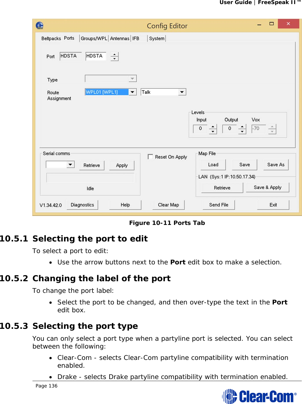 User Guide | FreeSpeak II™  Page 136   Figure 10-11 Ports Tab 10.5.1 Selecting the port to edit To select a port to edit:  Use the arrow buttons next to the Port edit box to make a selection. 10.5.2 Changing the label of the port To change the port label:  Select the port to be changed, and then over-type the text in the Port edit box. 10.5.3 Selecting the port type You can only select a port type when a partyline port is selected. You can select between the following:  Clear-Com - selects Clear-Com partyline compatibility with termination enabled.  Drake - selects Drake partyline compatibility with termination enabled. 