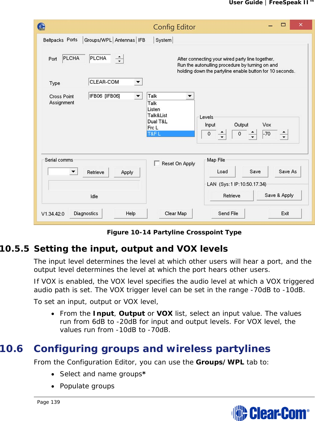 User Guide | FreeSpeak II™  Page 139   Figure 10-14 Partyline Crosspoint Type 10.5.5 Setting the input, output and VOX levels The input level determines the level at which other users will hear a port, and the output level determines the level at which the port hears other users. If VOX is enabled, the VOX level specifies the audio level at which a VOX triggered audio path is set. The VOX trigger level can be set in the range -70dB to -10dB. To set an input, output or VOX level,  From the Input, Output or VOX list, select an input value. The values run from 6dB to -20dB for input and output levels. For VOX level, the values run from -10dB to -70dB. 10.6 Configuring groups and wireless partylines From the Configuration Editor, you can use the Groups/WPL tab to:  Select and name groups*  Populate groups 