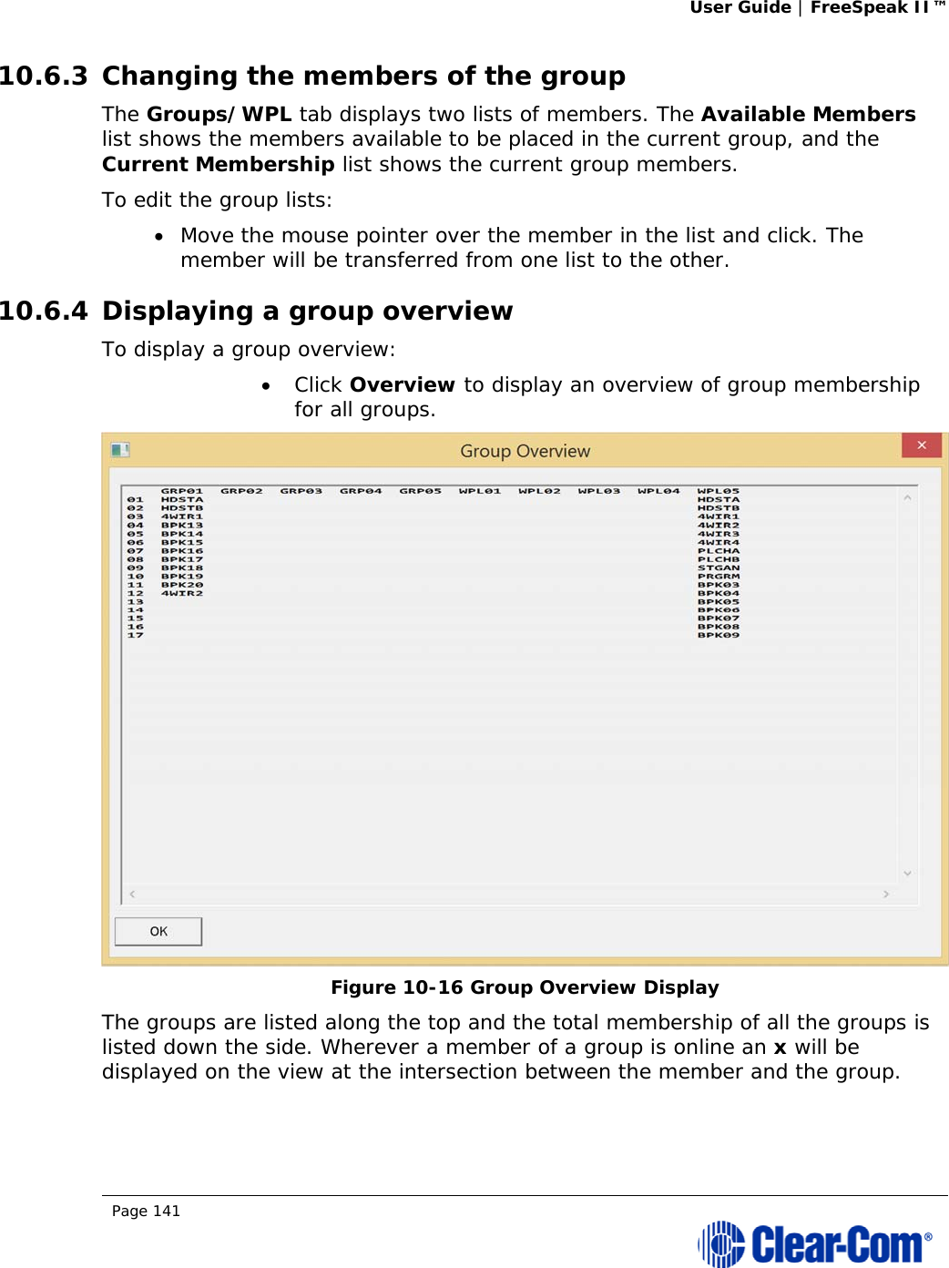 User Guide | FreeSpeak II™  Page 141  10.6.3 Changing the members of the group The Groups/WPL tab displays two lists of members. The Available Members list shows the members available to be placed in the current group, and the Current Membership list shows the current group members. To edit the group lists:  Move the mouse pointer over the member in the list and click. The member will be transferred from one list to the other. 10.6.4 Displaying a group overview To display a group overview:  Click Overview to display an overview of group membership for all groups.  Figure 10-16 Group Overview Display The groups are listed along the top and the total membership of all the groups is listed down the side. Wherever a member of a group is online an x will be displayed on the view at the intersection between the member and the group. 