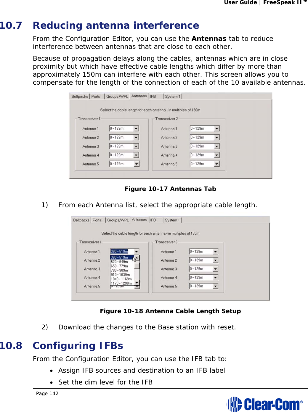 User Guide | FreeSpeak II™  Page 142  10.7 Reducing antenna interference  From the Configuration Editor, you can use the Antennas tab to reduce interference between antennas that are close to each other. Because of propagation delays along the cables, antennas which are in close proximity but which have effective cable lengths which differ by more than approximately 150m can interfere with each other. This screen allows you to compensate for the length of the connection of each of the 10 available antennas.  Figure 10-17 Antennas Tab 1) From each Antenna list, select the appropriate cable length.  Figure 10-18 Antenna Cable Length Setup 2) Download the changes to the Base station with reset. 10.8 Configuring IFBs From the Configuration Editor, you can use the IFB tab to:  Assign IFB sources and destination to an IFB label  Set the dim level for the IFB 