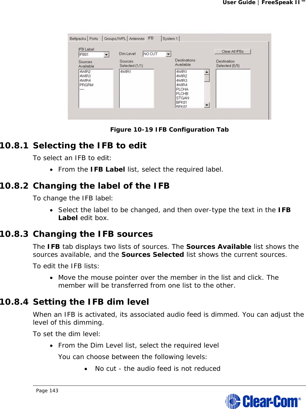 User Guide | FreeSpeak II™  Page 143    Figure 10-19 IFB Configuration Tab 10.8.1 Selecting the IFB to edit To select an IFB to edit:  From the IFB Label list, select the required label. 10.8.2 Changing the label of the IFB To change the IFB label:  Select the label to be changed, and then over-type the text in the IFB Label edit box. 10.8.3 Changing the IFB sources The IFB tab displays two lists of sources. The Sources Available list shows the sources available, and the Sources Selected list shows the current sources. To edit the IFB lists:  Move the mouse pointer over the member in the list and click. The member will be transferred from one list to the other. 10.8.4 Setting the IFB dim level When an IFB is activated, its associated audio feed is dimmed. You can adjust the level of this dimming. To set the dim level:  From the Dim Level list, select the required level You can choose between the following levels:  No cut - the audio feed is not reduced 