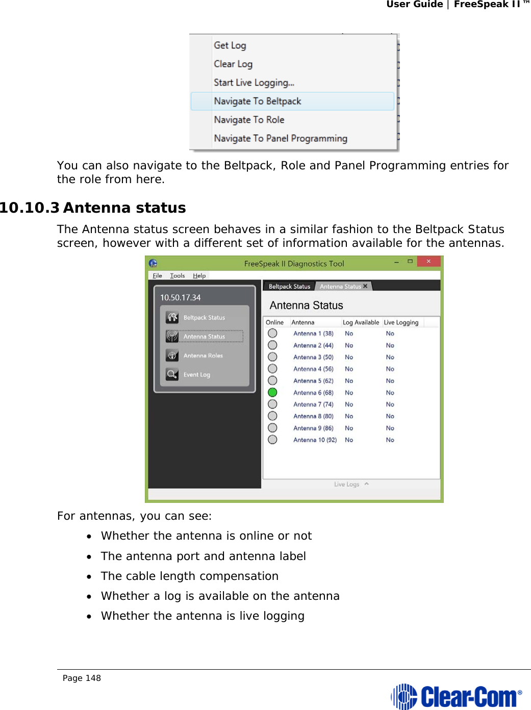 User Guide | FreeSpeak II™  Page 148   You can also navigate to the Beltpack, Role and Panel Programming entries for the role from here. 10.10.3 Antenna status The Antenna status screen behaves in a similar fashion to the Beltpack Status screen, however with a different set of information available for the antennas.  For antennas, you can see:  Whether the antenna is online or not  The antenna port and antenna label  The cable length compensation  Whether a log is available on the antenna  Whether the antenna is live logging 