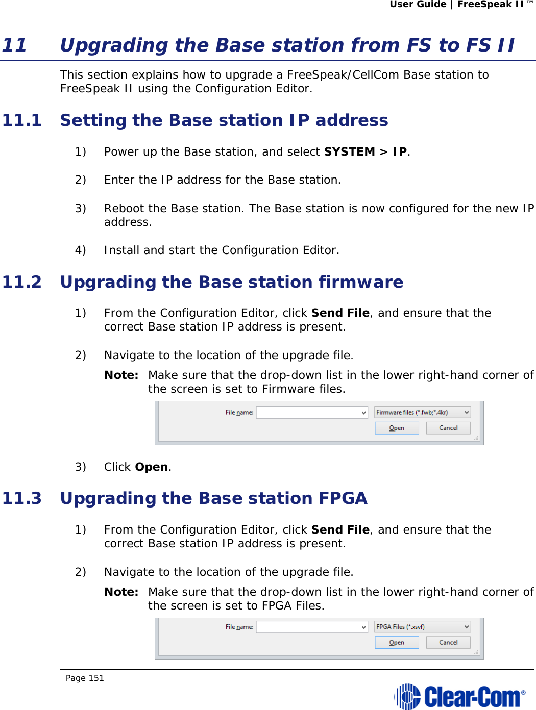 User Guide | FreeSpeak II™  Page 151  11 Upgrading the Base station from FS to FS II This section explains how to upgrade a FreeSpeak/CellCom Base station to FreeSpeak II using the Configuration Editor. 11.1 Setting the Base station IP address 1) Power up the Base station, and select SYSTEM &gt; IP. 2) Enter the IP address for the Base station. 3) Reboot the Base station. The Base station is now configured for the new IP address. 4) Install and start the Configuration Editor. 11.2 Upgrading the Base station firmware 1) From the Configuration Editor, click Send File, and ensure that the correct Base station IP address is present. 2) Navigate to the location of the upgrade file. Note: Make sure that the drop-down list in the lower right-hand corner of the screen is set to Firmware files.  3) Click Open. 11.3 Upgrading the Base station FPGA 1) From the Configuration Editor, click Send File, and ensure that the correct Base station IP address is present. 2) Navigate to the location of the upgrade file. Note: Make sure that the drop-down list in the lower right-hand corner of the screen is set to FPGA Files.  