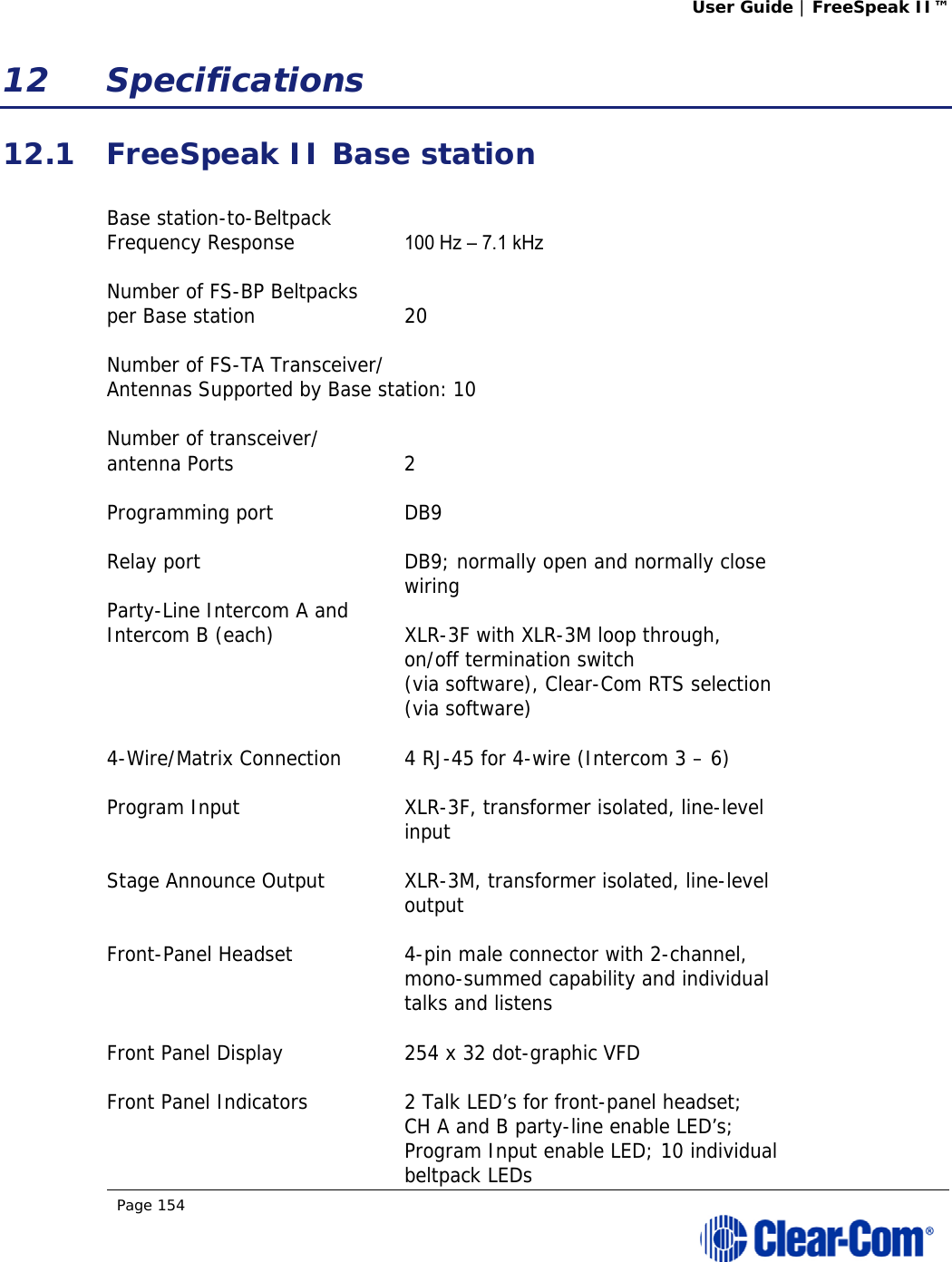 User Guide | FreeSpeak II™  Page 154  12 Specifications 12.1 FreeSpeak II Base station  Base station-to-Beltpack  Frequency Response  100 Hz – 7.1 kHz  Number of FS-BP Beltpacks  per Base station  20  Number of FS-TA Transceiver/ Antennas Supported by Base station: 10  Number of transceiver/ antenna Ports  2  Programming port  DB9  Relay port  DB9; normally open and normally close    wiring Party-Line Intercom A and  Intercom B (each)  XLR-3F with XLR-3M loop through,   on/off termination switch    (via software), Clear-Com RTS selection   (via software)   4-Wire/Matrix Connection  4 RJ-45 for 4-wire (Intercom 3 – 6)  Program Input  XLR-3F, transformer isolated, line-level  input  Stage Announce Output  XLR-3M, transformer isolated, line-level   output  Front-Panel Headset  4-pin male connector with 2-channel,    mono-summed capability and individual   talks and listens  Front Panel Display  254 x 32 dot-graphic VFD  Front Panel Indicators  2 Talk LED’s for front-panel headset;    CH A and B party-line enable LED’s;    Program Input enable LED; 10 individual   beltpack LEDs 
