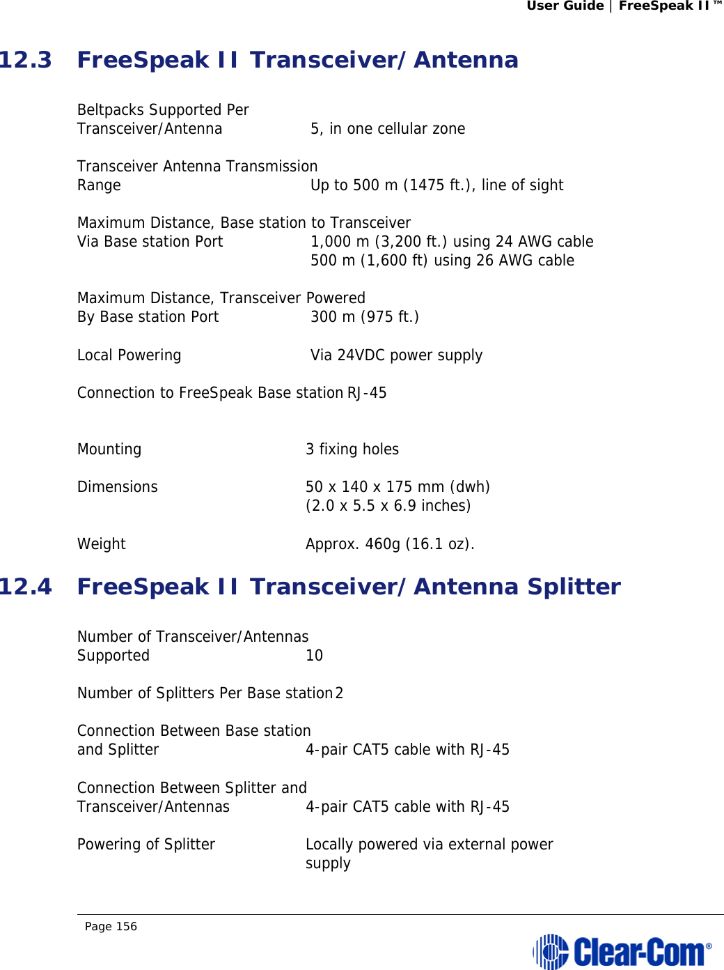 User Guide | FreeSpeak II™  Page 156  12.3 FreeSpeak II Transceiver/Antenna  Beltpacks Supported Per  Transceiver/Antenna   5, in one cellular zone  Transceiver Antenna Transmission  Range   Up to 500 m (1475 ft.), line of sight  Maximum Distance, Base station to Transceiver  Via Base station Port   1,000 m (3,200 ft.) using 24 AWG cable     500 m (1,600 ft) using 26 AWG cable  Maximum Distance, Transceiver Powered  By Base station Port   300 m (975 ft.)  Local Powering   Via 24VDC power supply  Connection to FreeSpeak Base station RJ-45   Mounting  3 fixing holes  Dimensions  50 x 140 x 175 mm (dwh)   (2.0 x 5.5 x 6.9 inches)   Weight  Approx. 460g (16.1 oz). 12.4 FreeSpeak II Transceiver/Antenna Splitter  Number of Transceiver/Antennas  Supported 10  Number of Splitters Per Base station 2  Connection Between Base station  and Splitter  4-pair CAT5 cable with RJ-45  Connection Between Splitter and  Transceiver/Antennas  4-pair CAT5 cable with RJ-45  Powering of Splitter  Locally powered via external power  supply 