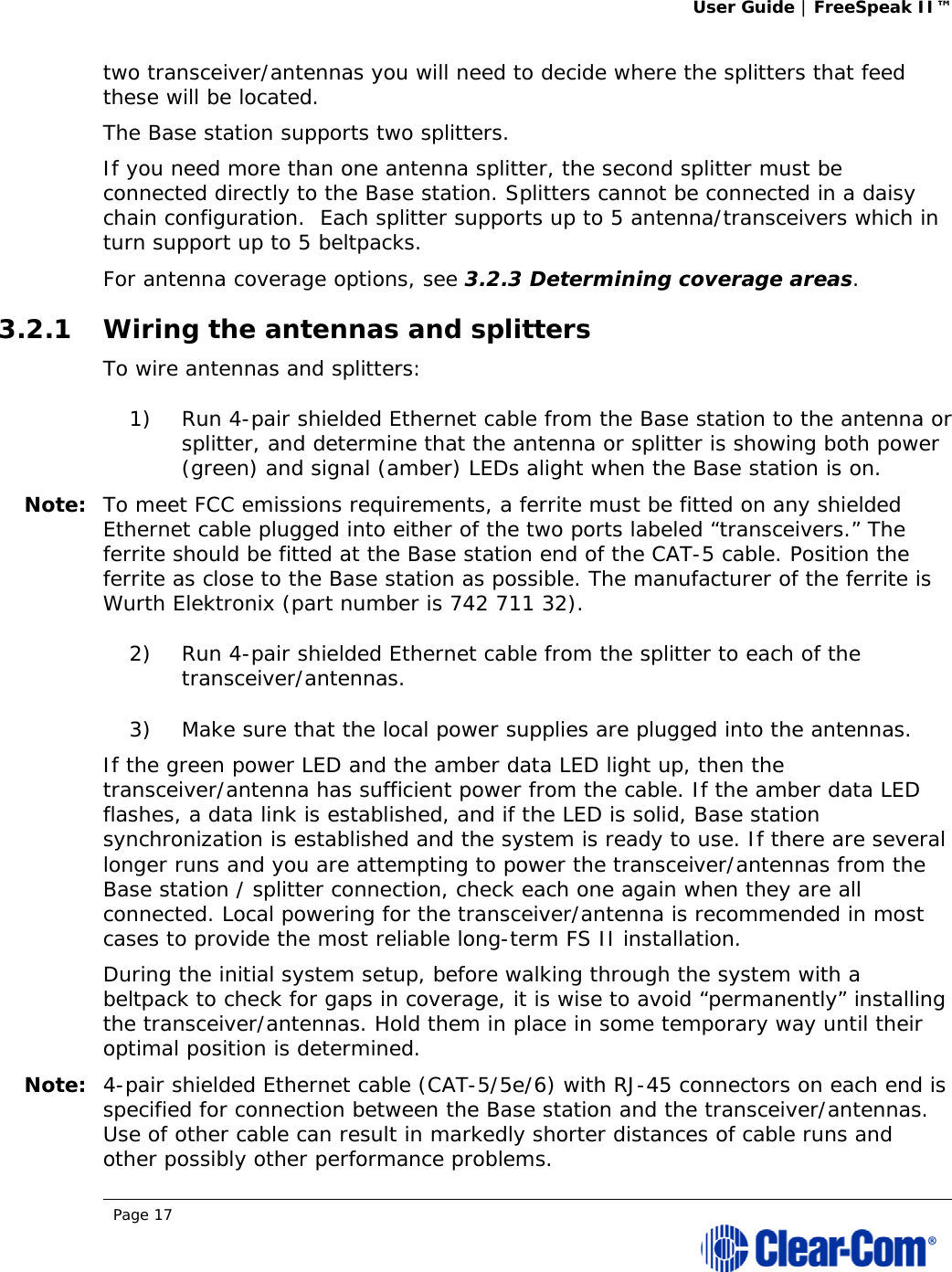 User Guide | FreeSpeak II™  Page 17  two transceiver/antennas you will need to decide where the splitters that feed these will be located.  The Base station supports two splitters. If you need more than one antenna splitter, the second splitter must be connected directly to the Base station. Splitters cannot be connected in a daisy chain configuration.  Each splitter supports up to 5 antenna/transceivers which in turn support up to 5 beltpacks. For antenna coverage options, see 3.2.3 Determining coverage areas.  3.2.1 Wiring the antennas and splitters To wire antennas and splitters: 1) Run 4-pair shielded Ethernet cable from the Base station to the antenna or splitter, and determine that the antenna or splitter is showing both power (green) and signal (amber) LEDs alight when the Base station is on.  Note: To meet FCC emissions requirements, a ferrite must be fitted on any shielded Ethernet cable plugged into either of the two ports labeled “transceivers.” The ferrite should be fitted at the Base station end of the CAT-5 cable. Position the ferrite as close to the Base station as possible. The manufacturer of the ferrite is Wurth Elektronix (part number is 742 711 32). 2) Run 4-pair shielded Ethernet cable from the splitter to each of the transceiver/antennas.  3) Make sure that the local power supplies are plugged into the antennas.  If the green power LED and the amber data LED light up, then the transceiver/antenna has sufficient power from the cable. If the amber data LED flashes, a data link is established, and if the LED is solid, Base station synchronization is established and the system is ready to use. If there are several longer runs and you are attempting to power the transceiver/antennas from the Base station / splitter connection, check each one again when they are all connected. Local powering for the transceiver/antenna is recommended in most cases to provide the most reliable long-term FS II installation. During the initial system setup, before walking through the system with a beltpack to check for gaps in coverage, it is wise to avoid “permanently” installing the transceiver/antennas. Hold them in place in some temporary way until their optimal position is determined. Note: 4-pair shielded Ethernet cable (CAT-5/5e/6) with RJ-45 connectors on each end is specified for connection between the Base station and the transceiver/antennas. Use of other cable can result in markedly shorter distances of cable runs and other possibly other performance problems. 