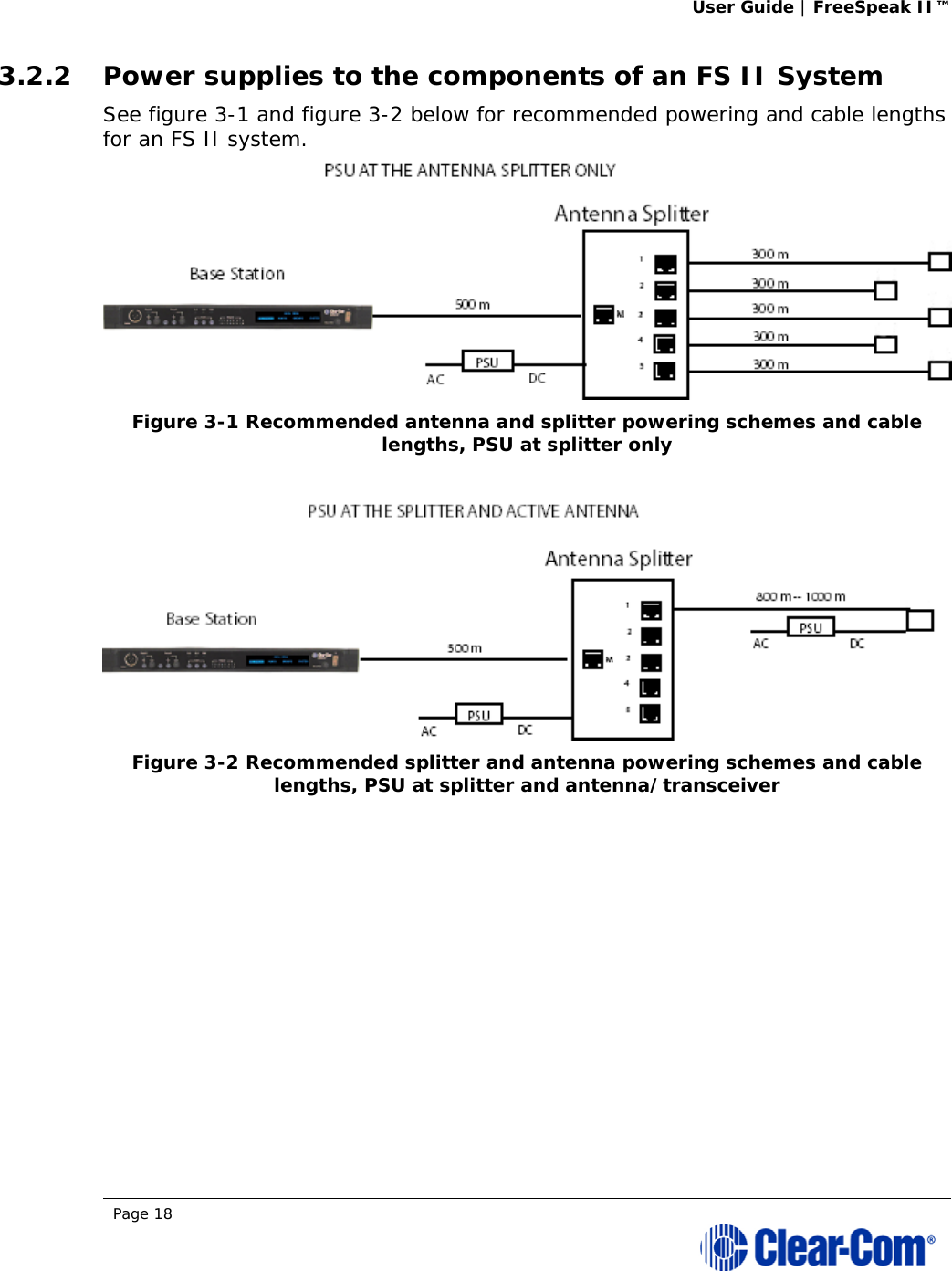 User Guide | FreeSpeak II™  Page 18  3.2.2 Power supplies to the components of an FS II System See figure 3-1 and figure 3-2 below for recommended powering and cable lengths for an FS II system.   Figure 3-1 Recommended antenna and splitter powering schemes and cable lengths, PSU at splitter only    Figure 3-2 Recommended splitter and antenna powering schemes and cable lengths, PSU at splitter and antenna/transceiver   