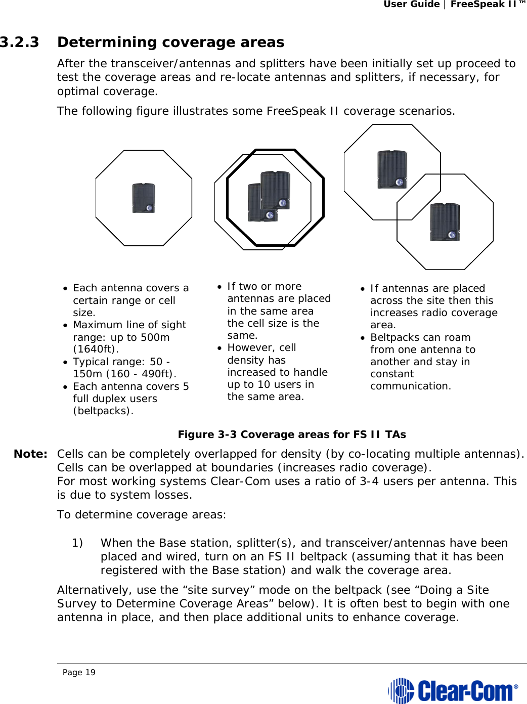 User Guide | FreeSpeak II™  Page 19  3.2.3 Determining coverage areas After the transceiver/antennas and splitters have been initially set up proceed to test the coverage areas and re-locate antennas and splitters, if necessary, for optimal coverage. The following figure illustrates some FreeSpeak II coverage scenarios.  Figure 3-3 Coverage areas for FS II TAs Note: Cells can be completely overlapped for density (by co-locating multiple antennas). Cells can be overlapped at boundaries (increases radio coverage). For most working systems Clear-Com uses a ratio of 3-4 users per antenna. This is due to system losses. To determine coverage areas:  1) When the Base station, splitter(s), and transceiver/antennas have been placed and wired, turn on an FS II beltpack (assuming that it has been registered with the Base station) and walk the coverage area. Alternatively, use the “site survey” mode on the beltpack (see “Doing a Site Survey to Determine Coverage Areas” below). It is often best to begin with one antenna in place, and then place additional units to enhance coverage.   Each antenna covers a certain range or cell size. Maximum line of sight range: up to 500m (1640ft).  Typical range: 50 - 150m (160 - 490ft).  Each antenna covers 5 full duplex users (beltpacks). If two or more antennas are placed in the same area the cell size is the same. However, cell density has increased to handle up to 10 users in the same area. If antennas are placed across the site then this increases radio coverage area. Beltpacks can roam from one antenna to another and stay in constant communication. 