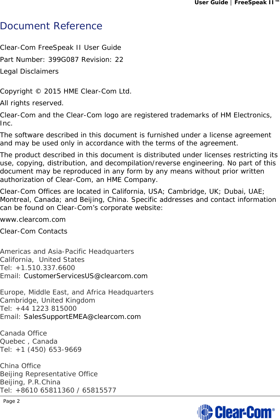 User Guide | FreeSpeak II™  Page 2  Document Reference  Clear-Com FreeSpeak II User Guide  Part Number: 399G087 Revision: 22 Legal Disclaimers  Copyright © 2015 HME Clear-Com Ltd. All rights reserved. Clear-Com and the Clear-Com logo are registered trademarks of HM Electronics, Inc. The software described in this document is furnished under a license agreement and may be used only in accordance with the terms of the agreement.  The product described in this document is distributed under licenses restricting its use, copying, distribution, and decompilation/reverse engineering. No part of this document may be reproduced in any form by any means without prior written authorization of Clear-Com, an HME Company. Clear-Com Offices are located in California, USA; Cambridge, UK; Dubai, UAE; Montreal, Canada; and Beijing, China. Specific addresses and contact information can be found on Clear-Com’s corporate website: www.clearcom.com Clear-Com Contacts  Americas and Asia-Pacific Headquarters California,  United States Tel: +1.510.337.6600 Email: CustomerServicesUS@clearcom.com  Europe, Middle East, and Africa Headquarters Cambridge, United Kingdom Tel: +44 1223 815000 Email: SalesSupportEMEA@clearcom.com  Canada Office Quebec , Canada Tel: +1 (450) 653-9669  China Office Beijing Representative Office Beijing, P.R.China Tel: +8610 65811360 / 65815577 