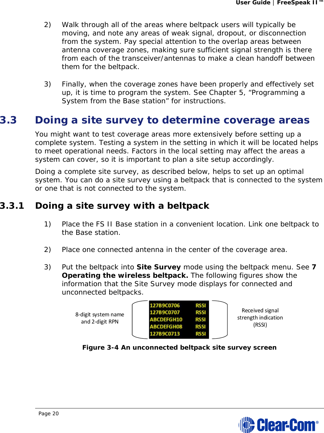 User Guide | FreeSpeak II™  Page 20  2) Walk through all of the areas where beltpack users will typically be moving, and note any areas of weak signal, dropout, or disconnection from the system. Pay special attention to the overlap areas between antenna coverage zones, making sure sufficient signal strength is there from each of the transceiver/antennas to make a clean handoff between them for the beltpack.  3) Finally, when the coverage zones have been properly and effectively set up, it is time to program the system. See Chapter 5, “Programming a System from the Base station” for instructions. 3.3 Doing a site survey to determine coverage areas  You might want to test coverage areas more extensively before setting up a complete system. Testing a system in the setting in which it will be located helps to meet operational needs. Factors in the local setting may affect the areas a system can cover, so it is important to plan a site setup accordingly. Doing a complete site survey, as described below, helps to set up an optimal system. You can do a site survey using a beltpack that is connected to the system or one that is not connected to the system. 3.3.1 Doing a site survey with a beltpack 1) Place the FS II Base station in a convenient location. Link one beltpack to the Base station.  2) Place one connected antenna in the center of the coverage area.  3) Put the beltpack into Site Survey mode using the beltpack menu. See 7 Operating the wireless beltpack. The following figures show the information that the Site Survey mode displays for connected and unconnected beltpacks.  Figure 3-4 An unconnected beltpack site survey screen  Receivedsignalstrengthindication(RSSI)8‐digitsystemnameand2‐digitRPN