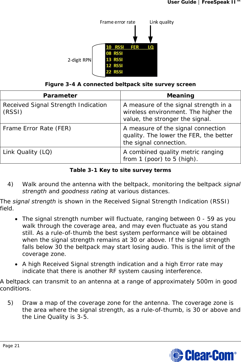 User Guide | FreeSpeak II™  Page 21   Figure 3-4 A connected beltpack site survey screen Parameter Meaning Received Signal Strength Indication (RSSI)  A measure of the signal strength in a wireless environment. The higher the value, the stronger the signal. Frame Error Rate (FER)  A measure of the signal connection quality. The lower the FER, the better the signal connection. Link Quality (LQ)  A combined quality metric ranging from 1 (poor) to 5 (high). Table 3-1 Key to site survey terms 4) Walk around the antenna with the beltpack, monitoring the beltpack signal strength and goodness rating at various distances.  The signal strength is shown in the Received Signal Strength Indication (RSSI) field.   The signal strength number will fluctuate, ranging between 0 - 59 as you walk through the coverage area, and may even fluctuate as you stand still. As a rule-of-thumb the best system performance will be obtained when the signal strength remains at 30 or above. If the signal strength falls below 30 the beltpack may start losing audio. This is the limit of the coverage zone.   A high Received Signal strength indication and a high Error rate may indicate that there is another RF system causing interference. A beltpack can transmit to an antenna at a range of approximately 500m in good conditions. 5) Draw a map of the coverage zone for the antenna. The coverage zone is the area where the signal strength, as a rule-of-thumb, is 30 or above and the Line Quality is 3-5.  2‐digitRPNFrameerrorrate Linkquality