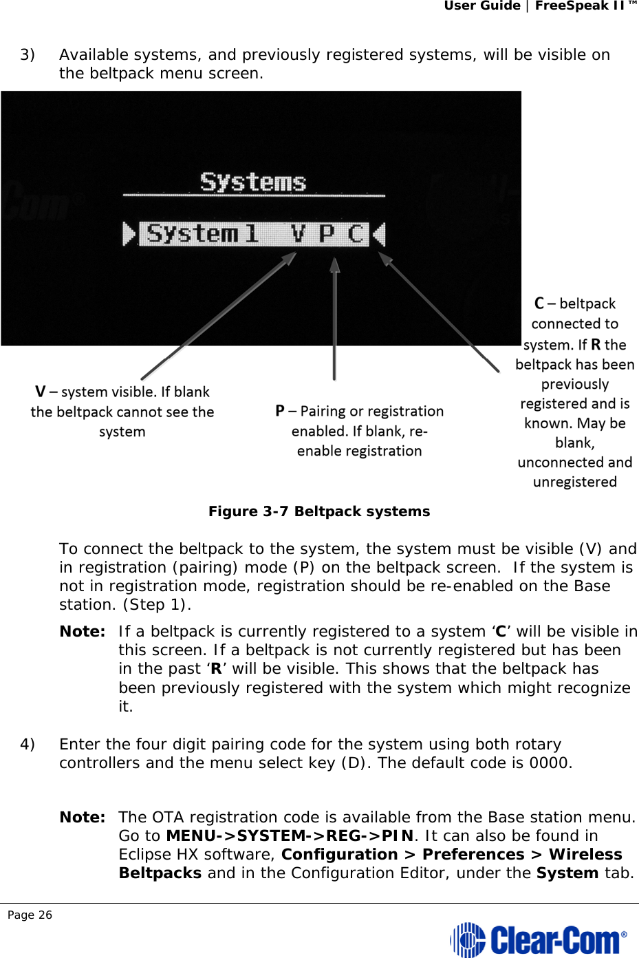 User Guide | FreeSpeak II™  Page 26  3) Available systems, and previously registered systems, will be visible on the beltpack menu screen.   Figure 3-7 Beltpack systems To connect the beltpack to the system, the system must be visible (V) and in registration (pairing) mode (P) on the beltpack screen.  If the system is not in registration mode, registration should be re-enabled on the Base station. (Step 1).  Note: If a beltpack is currently registered to a system ‘C’ will be visible in this screen. If a beltpack is not currently registered but has been in the past ‘R’ will be visible. This shows that the beltpack has been previously registered with the system which might recognize it.  4) Enter the four digit pairing code for the system using both rotary controllers and the menu select key (D). The default code is 0000.   Note: The OTA registration code is available from the Base station menu. Go to MENU-&gt;SYSTEM-&gt;REG-&gt;PIN. It can also be found in Eclipse HX software, Configuration &gt; Preferences &gt; Wireless Beltpacks and in the Configuration Editor, under the System tab. 