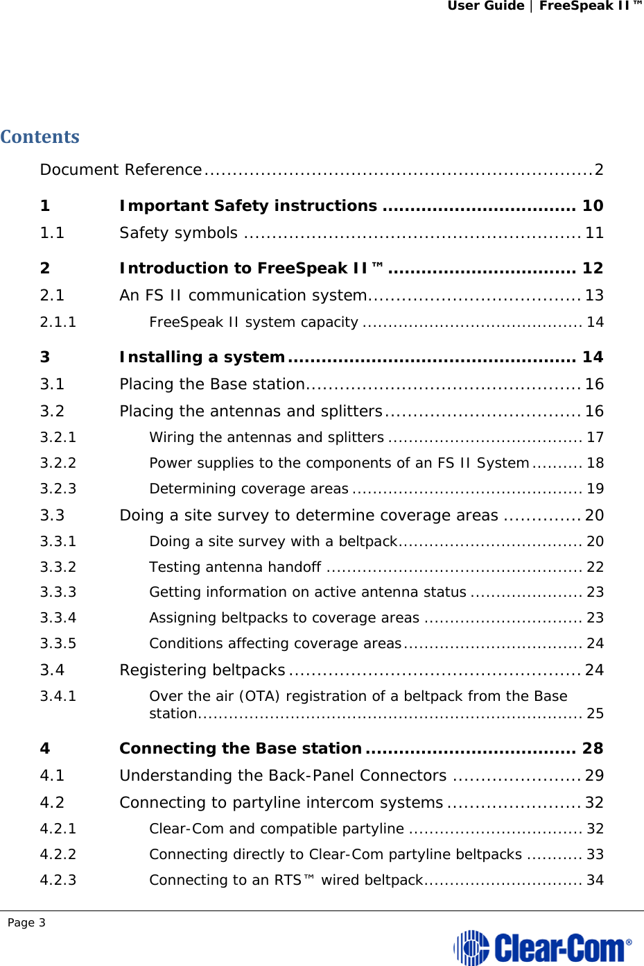 User Guide | FreeSpeak II™  Page 3   ContentsDocument Reference ..................................................................... 21Important Safety instructions ................................... 101.1Safety symbols ............................................................ 112Introduction to FreeSpeak II™ .................................. 122.1An FS II communication system ...................................... 132.1.1FreeSpeak II system capacity ........................................... 143Installing a system .................................................... 143.1Placing the Base station ................................................. 163.2Placing the antennas and splitters ................................... 163.2.1Wiring the antennas and splitters ...................................... 173.2.2Power supplies to the components of an FS II System .......... 183.2.3Determining coverage areas ............................................. 193.3Doing a site survey to determine coverage areas .............. 203.3.1Doing a site survey with a beltpack .................................... 203.3.2Testing antenna handoff .................................................. 223.3.3Getting information on active antenna status ...................... 233.3.4Assigning beltpacks to coverage areas ............................... 233.3.5Conditions affecting coverage areas ................................... 243.4Registering beltpacks .................................................... 243.4.1Over the air (OTA) registration of a beltpack from the Base station ........................................................................... 254Connecting the Base station ...................................... 284.1Understanding the Back-Panel Connectors ....................... 294.2Connecting to partyline intercom systems ........................ 324.2.1Clear-Com and compatible partyline .................................. 324.2.2Connecting directly to Clear-Com partyline beltpacks ........... 334.2.3Connecting to an RTS™ wired beltpack ............................... 34