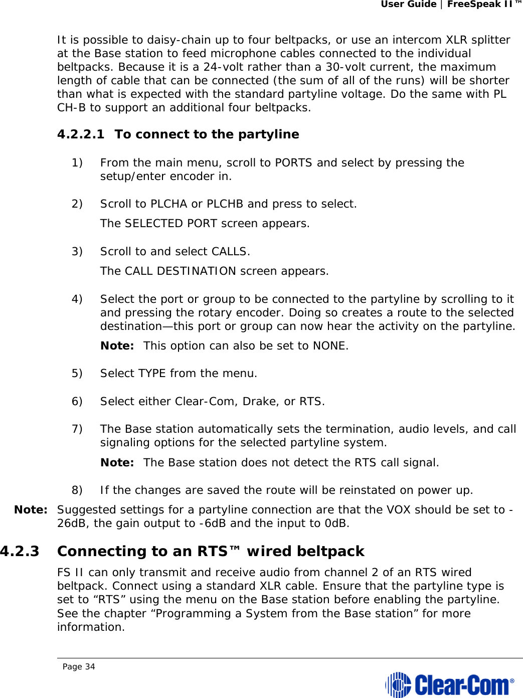 User Guide | FreeSpeak II™  Page 34  It is possible to daisy-chain up to four beltpacks, or use an intercom XLR splitter at the Base station to feed microphone cables connected to the individual beltpacks. Because it is a 24-volt rather than a 30-volt current, the maximum length of cable that can be connected (the sum of all of the runs) will be shorter than what is expected with the standard partyline voltage. Do the same with PL CH-B to support an additional four beltpacks. 4.2.2.1 To connect to the partyline 1) From the main menu, scroll to PORTS and select by pressing the setup/enter encoder in. 2) Scroll to PLCHA or PLCHB and press to select.  The SELECTED PORT screen appears.  3) Scroll to and select CALLS.  The CALL DESTINATION screen appears.  4) Select the port or group to be connected to the partyline by scrolling to it and pressing the rotary encoder. Doing so creates a route to the selected destination—this port or group can now hear the activity on the partyline.  Note: This option can also be set to NONE. 5) Select TYPE from the menu.  6) Select either Clear-Com, Drake, or RTS.  7) The Base station automatically sets the termination, audio levels, and call signaling options for the selected partyline system.  Note: The Base station does not detect the RTS call signal. 8) If the changes are saved the route will be reinstated on power up.  Note: Suggested settings for a partyline connection are that the VOX should be set to -26dB, the gain output to -6dB and the input to 0dB. 4.2.3 Connecting to an RTS™ wired beltpack FS II can only transmit and receive audio from channel 2 of an RTS wired beltpack. Connect using a standard XLR cable. Ensure that the partyline type is set to “RTS” using the menu on the Base station before enabling the partyline. See the chapter “Programming a System from the Base station” for more information.  