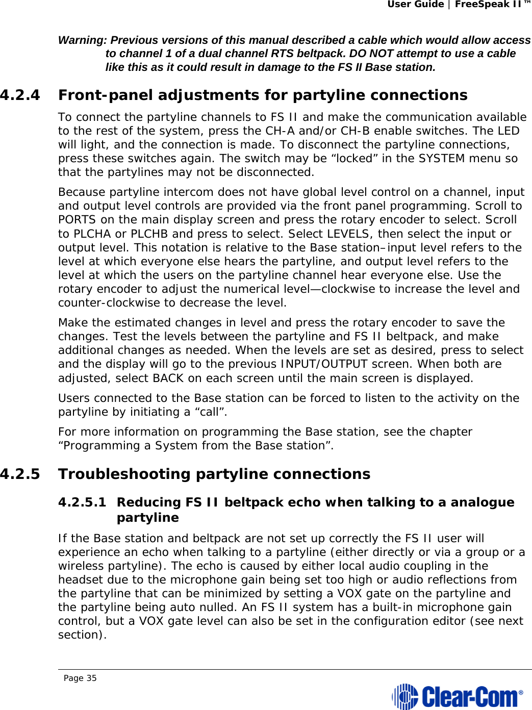 User Guide | FreeSpeak II™  Page 35  Warning: Previous versions of this manual described a cable which would allow access to channel 1 of a dual channel RTS beltpack. DO NOT attempt to use a cable like this as it could result in damage to the FS II Base station.  4.2.4 Front-panel adjustments for partyline connections To connect the partyline channels to FS II and make the communication available to the rest of the system, press the CH-A and/or CH-B enable switches. The LED will light, and the connection is made. To disconnect the partyline connections, press these switches again. The switch may be “locked” in the SYSTEM menu so that the partylines may not be disconnected. Because partyline intercom does not have global level control on a channel, input and output level controls are provided via the front panel programming. Scroll to PORTS on the main display screen and press the rotary encoder to select. Scroll to PLCHA or PLCHB and press to select. Select LEVELS, then select the input or output level. This notation is relative to the Base station–input level refers to the level at which everyone else hears the partyline, and output level refers to the level at which the users on the partyline channel hear everyone else. Use the rotary encoder to adjust the numerical level—clockwise to increase the level and counter-clockwise to decrease the level. Make the estimated changes in level and press the rotary encoder to save the changes. Test the levels between the partyline and FS II beltpack, and make additional changes as needed. When the levels are set as desired, press to select and the display will go to the previous INPUT/OUTPUT screen. When both are adjusted, select BACK on each screen until the main screen is displayed.  Users connected to the Base station can be forced to listen to the activity on the partyline by initiating a “call”.  For more information on programming the Base station, see the chapter “Programming a System from the Base station”.  4.2.5 Troubleshooting partyline connections 4.2.5.1 Reducing FS II beltpack echo when talking to a analogue partyline If the Base station and beltpack are not set up correctly the FS II user will experience an echo when talking to a partyline (either directly or via a group or a wireless partyline). The echo is caused by either local audio coupling in the headset due to the microphone gain being set too high or audio reflections from the partyline that can be minimized by setting a VOX gate on the partyline and the partyline being auto nulled. An FS II system has a built-in microphone gain control, but a VOX gate level can also be set in the configuration editor (see next section). 