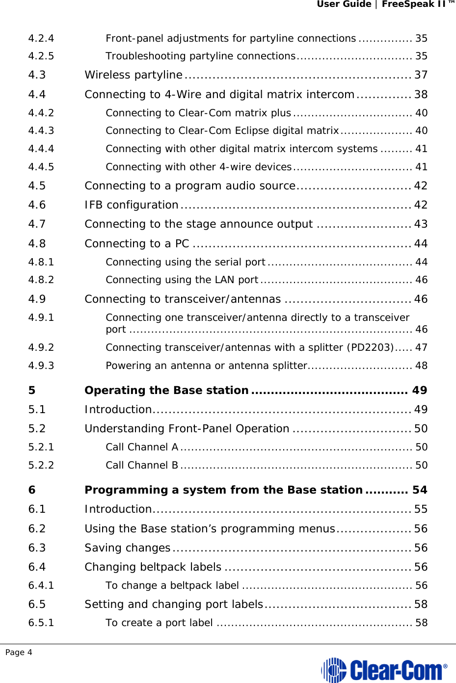 User Guide | FreeSpeak II™  Page 4  4.2.4Front-panel adjustments for partyline connections ............... 354.2.5Troubleshooting partyline connections ................................ 354.3Wireless partyline ......................................................... 374.4Connecting to 4-Wire and digital matrix intercom .............. 384.4.2Connecting to Clear-Com matrix plus ................................. 404.4.3Connecting to Clear-Com Eclipse digital matrix .................... 404.4.4Connecting with other digital matrix intercom systems ......... 414.4.5Connecting with other 4-wire devices ................................. 414.5Connecting to a program audio source ............................. 424.6IFB configuration .......................................................... 424.7Connecting to the stage announce output ........................ 434.8Connecting to a PC ....................................................... 444.8.1Connecting using the serial port ........................................ 444.8.2Connecting using the LAN port .......................................... 464.9Connecting to transceiver/antennas ................................ 464.9.1Connecting one transceiver/antenna directly to a transceiver port .............................................................................. 464.9.2Connecting transceiver/antennas with a splitter (PD2203) ..... 474.9.3Powering an antenna or antenna splitter ............................. 485Operating the Base station ........................................ 495.1Introduction ................................................................. 495.2Understanding Front-Panel Operation .............................. 505.2.1Call Channel A ................................................................ 505.2.2Call Channel B ................................................................ 506Programming a system from the Base station ........... 546.1Introduction ................................................................. 556.2Using the Base station’s programming menus ................... 566.3Saving changes ............................................................ 566.4Changing beltpack labels ............................................... 566.4.1To change a beltpack label ............................................... 566.5Setting and changing port labels ..................................... 586.5.1To create a port label ...................................................... 58