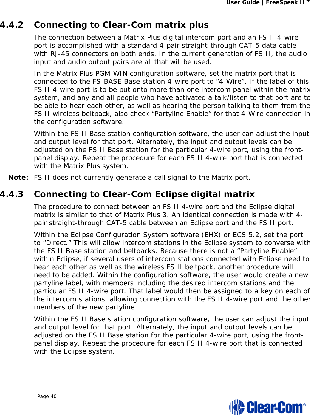 User Guide | FreeSpeak II™  Page 40  4.4.2 Connecting to Clear-Com matrix plus The connection between a Matrix Plus digital intercom port and an FS II 4-wire port is accomplished with a standard 4-pair straight-through CAT-5 data cable with RJ-45 connectors on both ends. In the current generation of FS II, the audio input and audio output pairs are all that will be used.  In the Matrix Plus PGM-WIN configuration software, set the matrix port that is connected to the FS-BASE Base station 4-wire port to “4-Wire”. If the label of this FS II 4-wire port is to be put onto more than one intercom panel within the matrix system, and any and all people who have activated a talk/listen to that port are to be able to hear each other, as well as hearing the person talking to them from the FS II wireless beltpack, also check “Partyline Enable” for that 4-Wire connection in the configuration software. Within the FS II Base station configuration software, the user can adjust the input and output level for that port. Alternately, the input and output levels can be adjusted on the FS II Base station for the particular 4-wire port, using the front-panel display. Repeat the procedure for each FS II 4-wire port that is connected with the Matrix Plus system. Note: FS II does not currently generate a call signal to the Matrix port.  4.4.3 Connecting to Clear-Com Eclipse digital matrix The procedure to connect between an FS II 4-wire port and the Eclipse digital matrix is similar to that of Matrix Plus 3. An identical connection is made with 4-pair straight-through CAT-5 cable between an Eclipse port and the FS II port. Within the Eclipse Configuration System software (EHX) or ECS 5.2, set the port to “Direct.” This will allow intercom stations in the Eclipse system to converse with the FS II Base station and beltpacks. Because there is not a “Partyline Enable” within Eclipse, if several users of intercom stations connected with Eclipse need to hear each other as well as the wireless FS II beltpack, another procedure will need to be added. Within the configuration software, the user would create a new partyline label, with members including the desired intercom stations and the particular FS II 4-wire port. That label would then be assigned to a key on each of the intercom stations, allowing connection with the FS II 4-wire port and the other members of the new partyline. Within the FS II Base station configuration software, the user can adjust the input and output level for that port. Alternately, the input and output levels can be adjusted on the FS II Base station for the particular 4-wire port, using the front-panel display. Repeat the procedure for each FS II 4-wire port that is connected with the Eclipse system. 