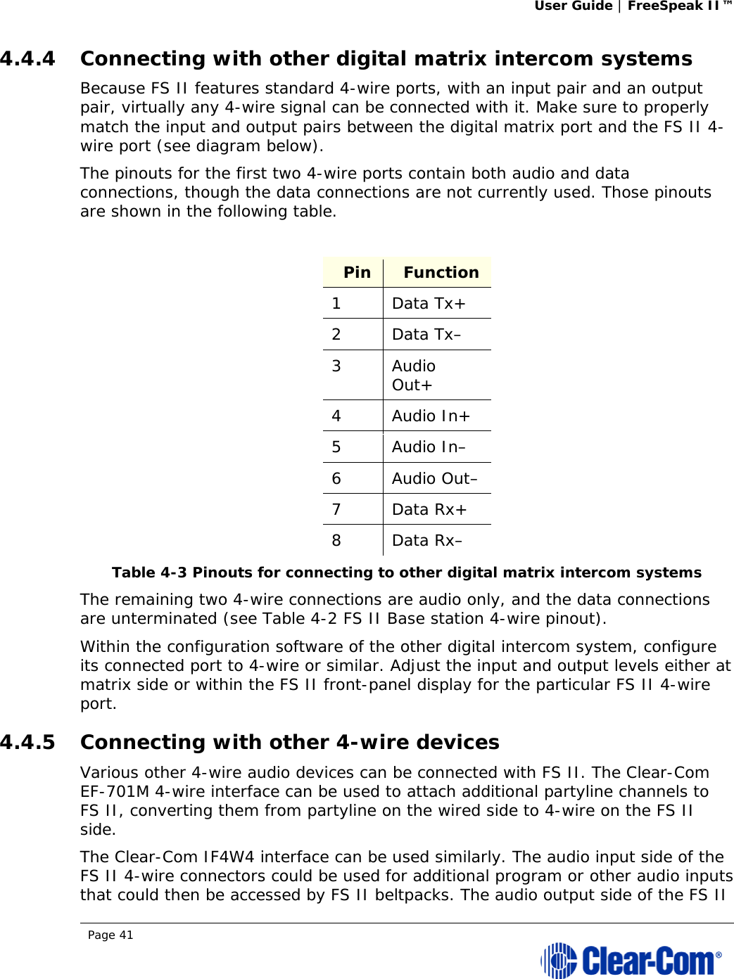 User Guide | FreeSpeak II™  Page 41  4.4.4 Connecting with other digital matrix intercom systems Because FS II features standard 4-wire ports, with an input pair and an output pair, virtually any 4-wire signal can be connected with it. Make sure to properly match the input and output pairs between the digital matrix port and the FS II 4-wire port (see diagram below). The pinouts for the first two 4-wire ports contain both audio and data connections, though the data connections are not currently used. Those pinouts are shown in the following table.  Pin  Function 1 Data Tx+ 2 Data Tx– 3 Audio Out+ 4 Audio In+ 5 Audio In– 6 Audio Out– 7 Data Rx+ 8 Data Rx– Table 4-3 Pinouts for connecting to other digital matrix intercom systems  The remaining two 4-wire connections are audio only, and the data connections are unterminated (see Table 4-2 FS II Base station 4-wire pinout). Within the configuration software of the other digital intercom system, configure its connected port to 4-wire or similar. Adjust the input and output levels either at matrix side or within the FS II front-panel display for the particular FS II 4-wire port. 4.4.5 Connecting with other 4-wire devices Various other 4-wire audio devices can be connected with FS II. The Clear-Com EF-701M 4-wire interface can be used to attach additional partyline channels to FS II, converting them from partyline on the wired side to 4-wire on the FS II side.  The Clear-Com IF4W4 interface can be used similarly. The audio input side of the FS II 4-wire connectors could be used for additional program or other audio inputs that could then be accessed by FS II beltpacks. The audio output side of the FS II 