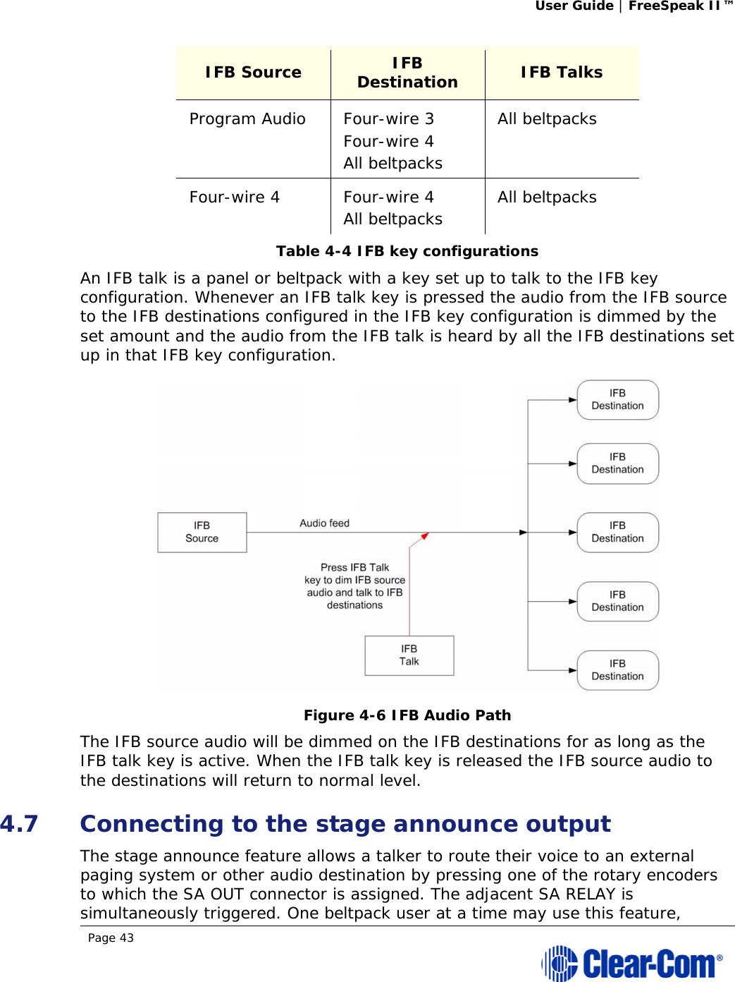 User Guide | FreeSpeak II™  Page 43  IFB Source  IFB Destination  IFB Talks Program Audio  Four-wire 3 Four-wire 4 All beltpacks All beltpacks Four-wire 4  Four-wire 4 All beltpacks  All beltpacks Table 4-4 IFB key configurations An IFB talk is a panel or beltpack with a key set up to talk to the IFB key configuration. Whenever an IFB talk key is pressed the audio from the IFB source to the IFB destinations configured in the IFB key configuration is dimmed by the set amount and the audio from the IFB talk is heard by all the IFB destinations set up in that IFB key configuration.  Figure 4-6 IFB Audio Path The IFB source audio will be dimmed on the IFB destinations for as long as the IFB talk key is active. When the IFB talk key is released the IFB source audio to the destinations will return to normal level. 4.7 Connecting to the stage announce output The stage announce feature allows a talker to route their voice to an external paging system or other audio destination by pressing one of the rotary encoders to which the SA OUT connector is assigned. The adjacent SA RELAY is simultaneously triggered. One beltpack user at a time may use this feature, 