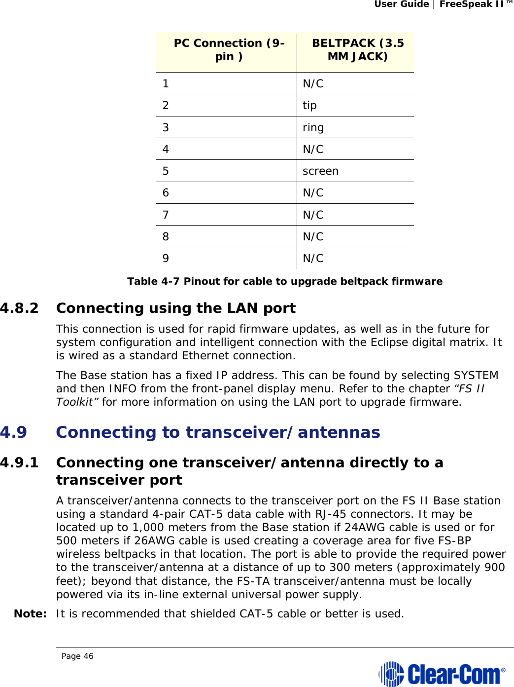 User Guide | FreeSpeak II™  Page 46  PC Connection (9-pin )   BELTPACK (3.5 MM JACK) 1 N/C 2 tip 3 ring 4 N/C 5 screen 6 N/C 7 N/C 8 N/C 9 N/C Table 4-7 Pinout for cable to upgrade beltpack firmware 4.8.2 Connecting using the LAN port This connection is used for rapid firmware updates, as well as in the future for system configuration and intelligent connection with the Eclipse digital matrix. It is wired as a standard Ethernet connection.  The Base station has a fixed IP address. This can be found by selecting SYSTEM and then INFO from the front-panel display menu. Refer to the chapter “FS II Toolkit” for more information on using the LAN port to upgrade firmware.  4.9 Connecting to transceiver/antennas 4.9.1 Connecting one transceiver/antenna directly to a transceiver port A transceiver/antenna connects to the transceiver port on the FS II Base station using a standard 4-pair CAT-5 data cable with RJ-45 connectors. It may be located up to 1,000 meters from the Base station if 24AWG cable is used or for 500 meters if 26AWG cable is used creating a coverage area for five FS-BP wireless beltpacks in that location. The port is able to provide the required power to the transceiver/antenna at a distance of up to 300 meters (approximately 900 feet); beyond that distance, the FS-TA transceiver/antenna must be locally powered via its in-line external universal power supply. Note: It is recommended that shielded CAT-5 cable or better is used. 