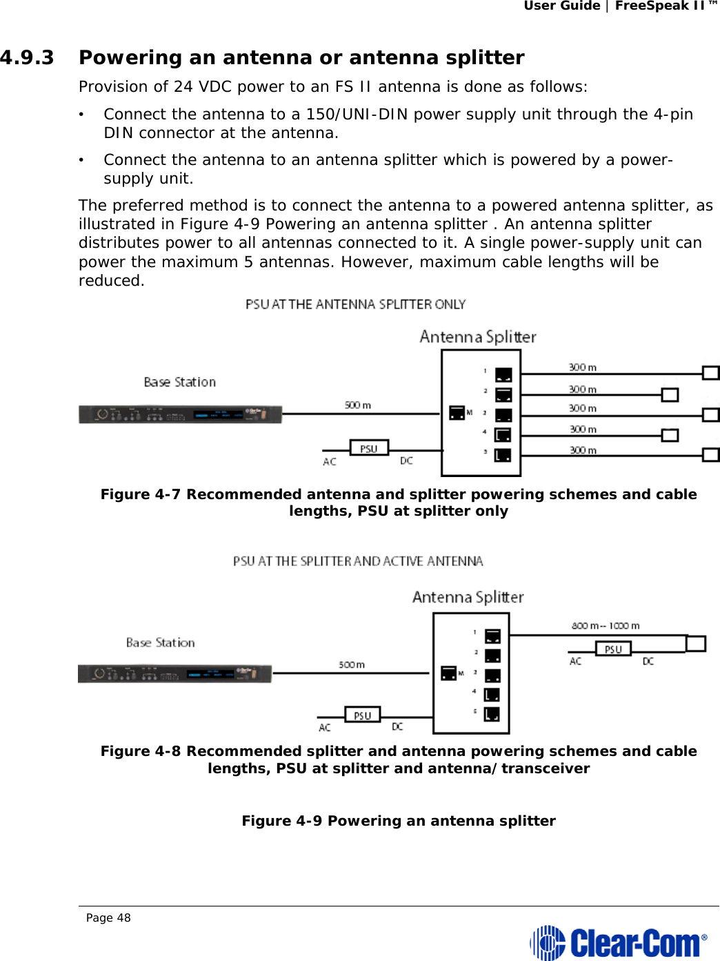User Guide | FreeSpeak II™  Page 48  4.9.3 Powering an antenna or antenna splitter Provision of 24 VDC power to an FS II antenna is done as follows:  •   Connect the antenna to a 150/UNI-DIN power supply unit through the 4-pin DIN connector at the antenna.  •   Connect the antenna to an antenna splitter which is powered by a power-supply unit.  The preferred method is to connect the antenna to a powered antenna splitter, as illustrated in Figure 4-9 Powering an antenna splitter . An antenna splitter distributes power to all antennas connected to it. A single power-supply unit can power the maximum 5 antennas. However, maximum cable lengths will be reduced.  Figure 4-7 Recommended antenna and splitter powering schemes and cable lengths, PSU at splitter only    Figure 4-8 Recommended splitter and antenna powering schemes and cable lengths, PSU at splitter and antenna/transceiver  Figure 4-9 Powering an antenna splitter  