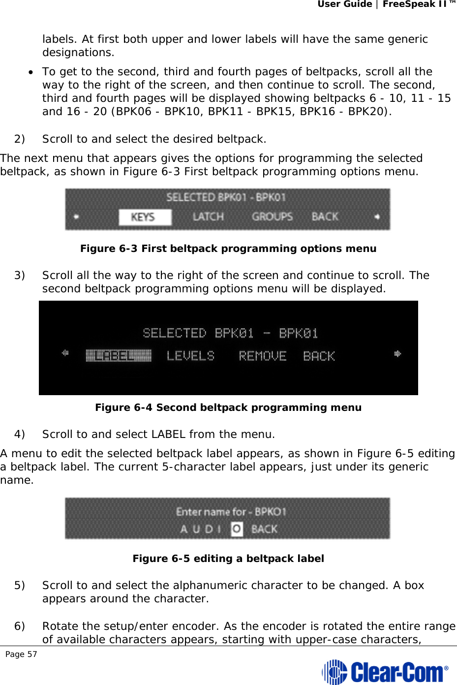 User Guide | FreeSpeak II™  Page 57  labels. At first both upper and lower labels will have the same generic designations.  To get to the second, third and fourth pages of beltpacks, scroll all the way to the right of the screen, and then continue to scroll. The second, third and fourth pages will be displayed showing beltpacks 6 - 10, 11 - 15 and 16 - 20 (BPK06 - BPK10, BPK11 - BPK15, BPK16 - BPK20). 2) Scroll to and select the desired beltpack.  The next menu that appears gives the options for programming the selected beltpack, as shown in Figure 6-3 First beltpack programming options menu.  Figure 6-3 First beltpack programming options menu 3) Scroll all the way to the right of the screen and continue to scroll. The second beltpack programming options menu will be displayed.  Figure 6-4 Second beltpack programming menu 4) Scroll to and select LABEL from the menu.  A menu to edit the selected beltpack label appears, as shown in Figure 6-5 editing a beltpack label. The current 5-character label appears, just under its generic name.  Figure 6-5 editing a beltpack label 5) Scroll to and select the alphanumeric character to be changed. A box appears around the character. 6) Rotate the setup/enter encoder. As the encoder is rotated the entire range of available characters appears, starting with upper-case characters, 