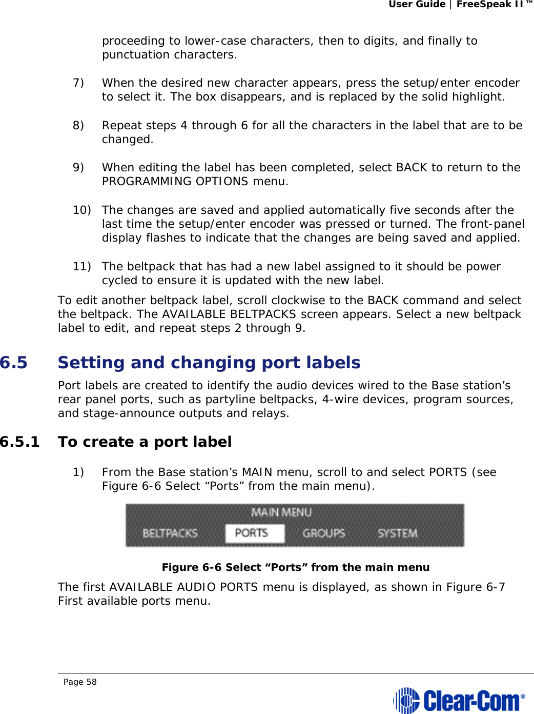 User Guide | FreeSpeak II™  Page 58  proceeding to lower-case characters, then to digits, and finally to punctuation characters.  7) When the desired new character appears, press the setup/enter encoder to select it. The box disappears, and is replaced by the solid highlight. 8) Repeat steps 4 through 6 for all the characters in the label that are to be changed.  9) When editing the label has been completed, select BACK to return to the PROGRAMMING OPTIONS menu.  10) The changes are saved and applied automatically five seconds after the last time the setup/enter encoder was pressed or turned. The front-panel display flashes to indicate that the changes are being saved and applied. 11) The beltpack that has had a new label assigned to it should be power cycled to ensure it is updated with the new label. To edit another beltpack label, scroll clockwise to the BACK command and select the beltpack. The AVAILABLE BELTPACKS screen appears. Select a new beltpack label to edit, and repeat steps 2 through 9. 6.5 Setting and changing port labels Port labels are created to identify the audio devices wired to the Base station’s rear panel ports, such as partyline beltpacks, 4-wire devices, program sources, and stage-announce outputs and relays. 6.5.1 To create a port label 1) From the Base station’s MAIN menu, scroll to and select PORTS (see Figure 6-6 Select “Ports” from the main menu).  Figure 6-6 Select “Ports” from the main menu The first AVAILABLE AUDIO PORTS menu is displayed, as shown in Figure 6-7 First available ports menu.  
