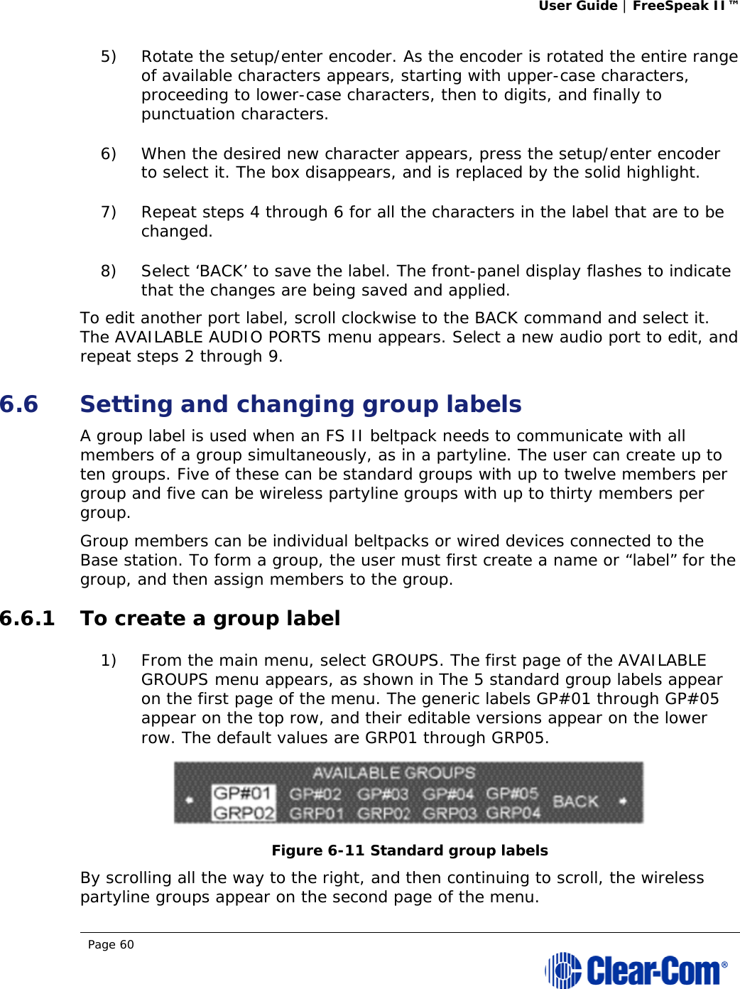 User Guide | FreeSpeak II™  Page 60  5) Rotate the setup/enter encoder. As the encoder is rotated the entire range of available characters appears, starting with upper-case characters, proceeding to lower-case characters, then to digits, and finally to punctuation characters.  6) When the desired new character appears, press the setup/enter encoder to select it. The box disappears, and is replaced by the solid highlight. 7) Repeat steps 4 through 6 for all the characters in the label that are to be changed.  8) Select ‘BACK’ to save the label. The front-panel display flashes to indicate that the changes are being saved and applied.  To edit another port label, scroll clockwise to the BACK command and select it. The AVAILABLE AUDIO PORTS menu appears. Select a new audio port to edit, and repeat steps 2 through 9. 6.6 Setting and changing group labels A group label is used when an FS II beltpack needs to communicate with all members of a group simultaneously, as in a partyline. The user can create up to ten groups. Five of these can be standard groups with up to twelve members per group and five can be wireless partyline groups with up to thirty members per group.  Group members can be individual beltpacks or wired devices connected to the Base station. To form a group, the user must first create a name or “label” for the group, and then assign members to the group.  6.6.1 To create a group label 1) From the main menu, select GROUPS. The first page of the AVAILABLE GROUPS menu appears, as shown in The 5 standard group labels appear on the first page of the menu. The generic labels GP#01 through GP#05 appear on the top row, and their editable versions appear on the lower row. The default values are GRP01 through GRP05.  Figure 6-11 Standard group labels By scrolling all the way to the right, and then continuing to scroll, the wireless partyline groups appear on the second page of the menu. 