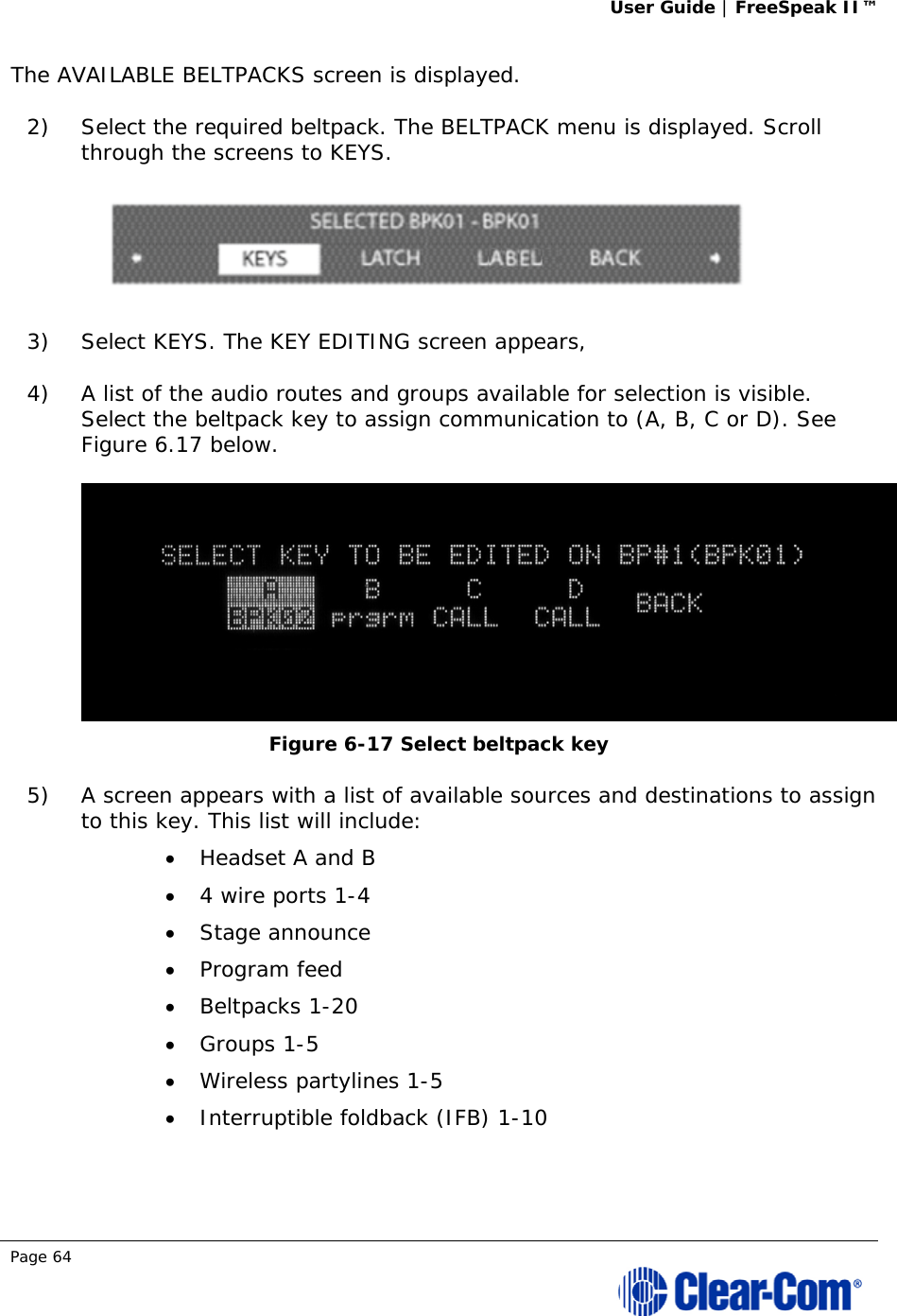 User Guide | FreeSpeak II™  Page 64  The AVAILABLE BELTPACKS screen is displayed. 2) Select the required beltpack. The BELTPACK menu is displayed. Scroll through the screens to KEYS.   3) Select KEYS. The KEY EDITING screen appears,  4) A list of the audio routes and groups available for selection is visible. Select the beltpack key to assign communication to (A, B, C or D). See Figure 6.17 below.  Figure 6-17 Select beltpack key 5) A screen appears with a list of available sources and destinations to assign to this key. This list will include:  Headset A and B  4 wire ports 1-4  Stage announce  Program feed  Beltpacks 1-20  Groups 1-5  Wireless partylines 1-5  Interruptible foldback (IFB) 1-10 