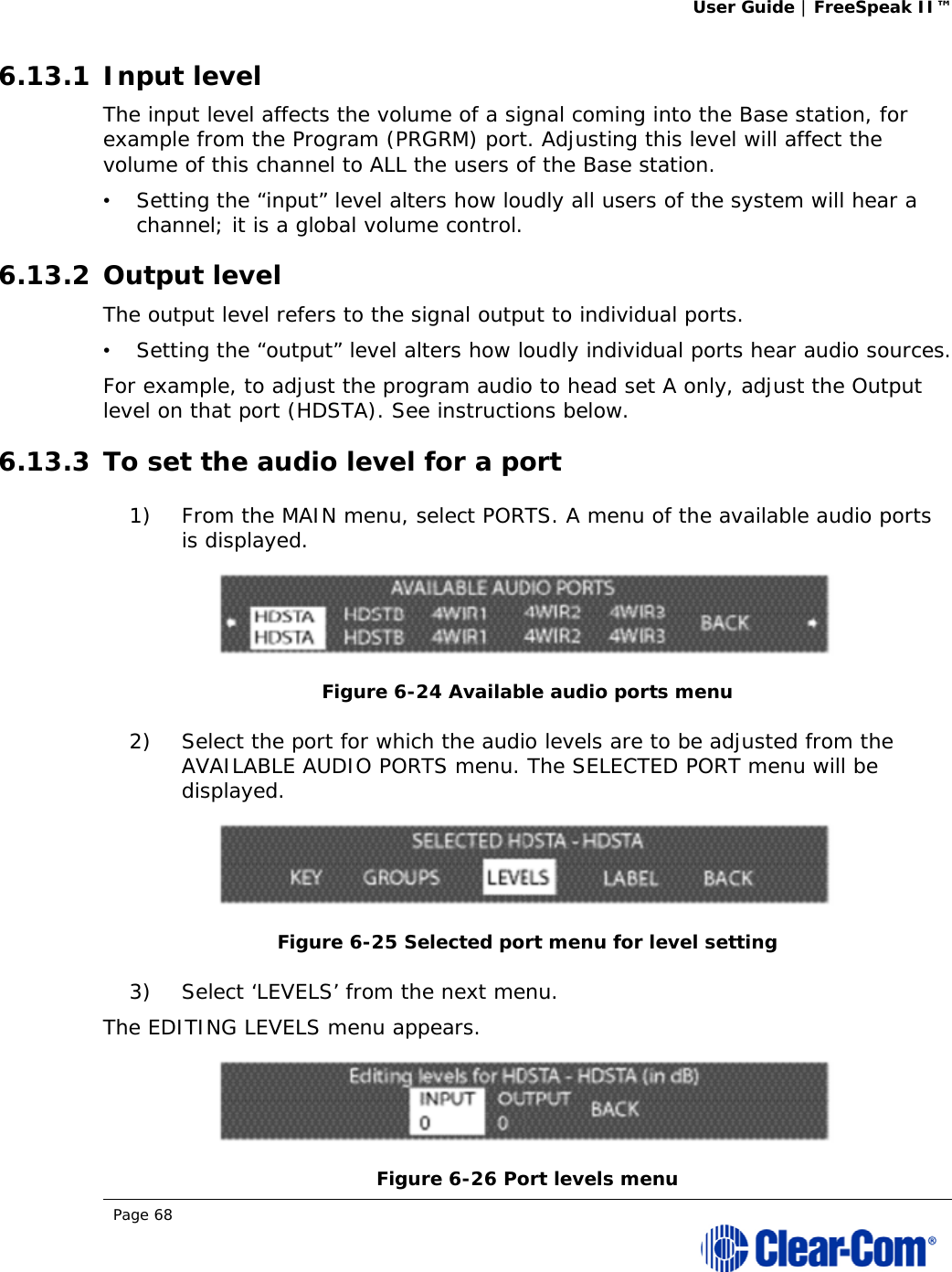 User Guide | FreeSpeak II™  Page 68  6.13.1 Input level The input level affects the volume of a signal coming into the Base station, for example from the Program (PRGRM) port. Adjusting this level will affect the volume of this channel to ALL the users of the Base station.  •   Setting the “input” level alters how loudly all users of the system will hear a channel; it is a global volume control. 6.13.2 Output level The output level refers to the signal output to individual ports.   •   Setting the “output” level alters how loudly individual ports hear audio sources. For example, to adjust the program audio to head set A only, adjust the Output level on that port (HDSTA). See instructions below.  6.13.3 To set the audio level for a port 1) From the MAIN menu, select PORTS. A menu of the available audio ports is displayed.  Figure 6-24 Available audio ports menu 2) Select the port for which the audio levels are to be adjusted from the AVAILABLE AUDIO PORTS menu. The SELECTED PORT menu will be displayed.  Figure 6-25 Selected port menu for level setting 3) Select ‘LEVELS’ from the next menu. The EDITING LEVELS menu appears.   Figure 6-26 Port levels menu 