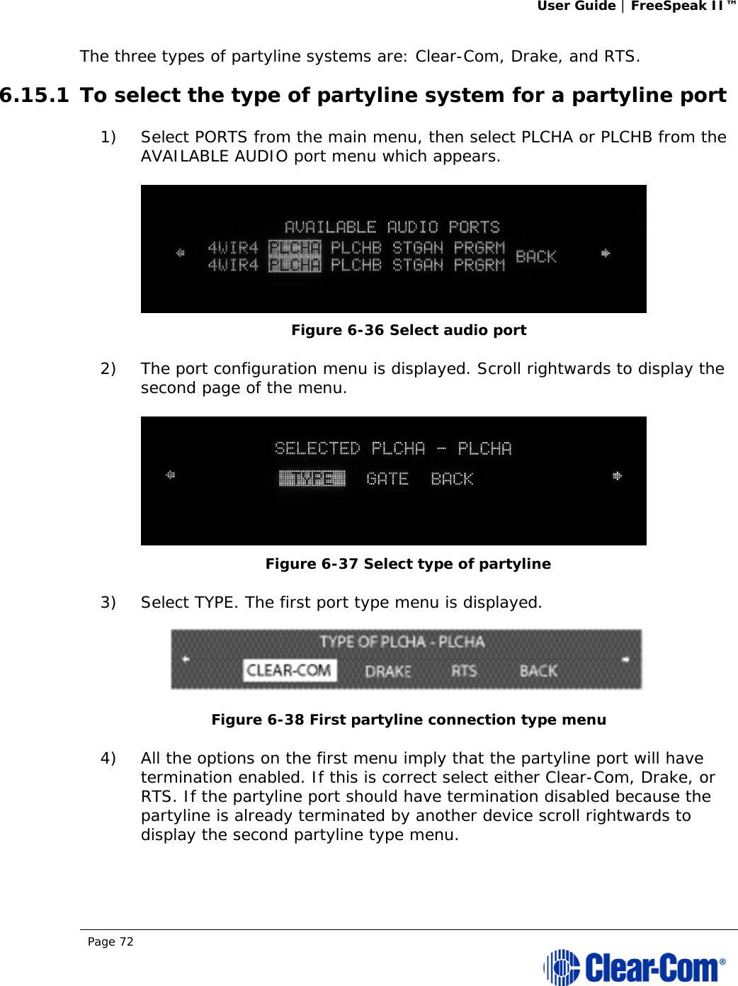 User Guide | FreeSpeak II™  Page 72  The three types of partyline systems are: Clear-Com, Drake, and RTS.  6.15.1 To select the type of partyline system for a partyline port 1) Select PORTS from the main menu, then select PLCHA or PLCHB from the AVAILABLE AUDIO port menu which appears.  Figure 6-36 Select audio port 2) The port configuration menu is displayed. Scroll rightwards to display the second page of the menu.  Figure 6-37 Select type of partyline  3) Select TYPE. The first port type menu is displayed.  Figure 6-38 First partyline connection type menu 4) All the options on the first menu imply that the partyline port will have termination enabled. If this is correct select either Clear-Com, Drake, or RTS. If the partyline port should have termination disabled because the partyline is already terminated by another device scroll rightwards to display the second partyline type menu. 
