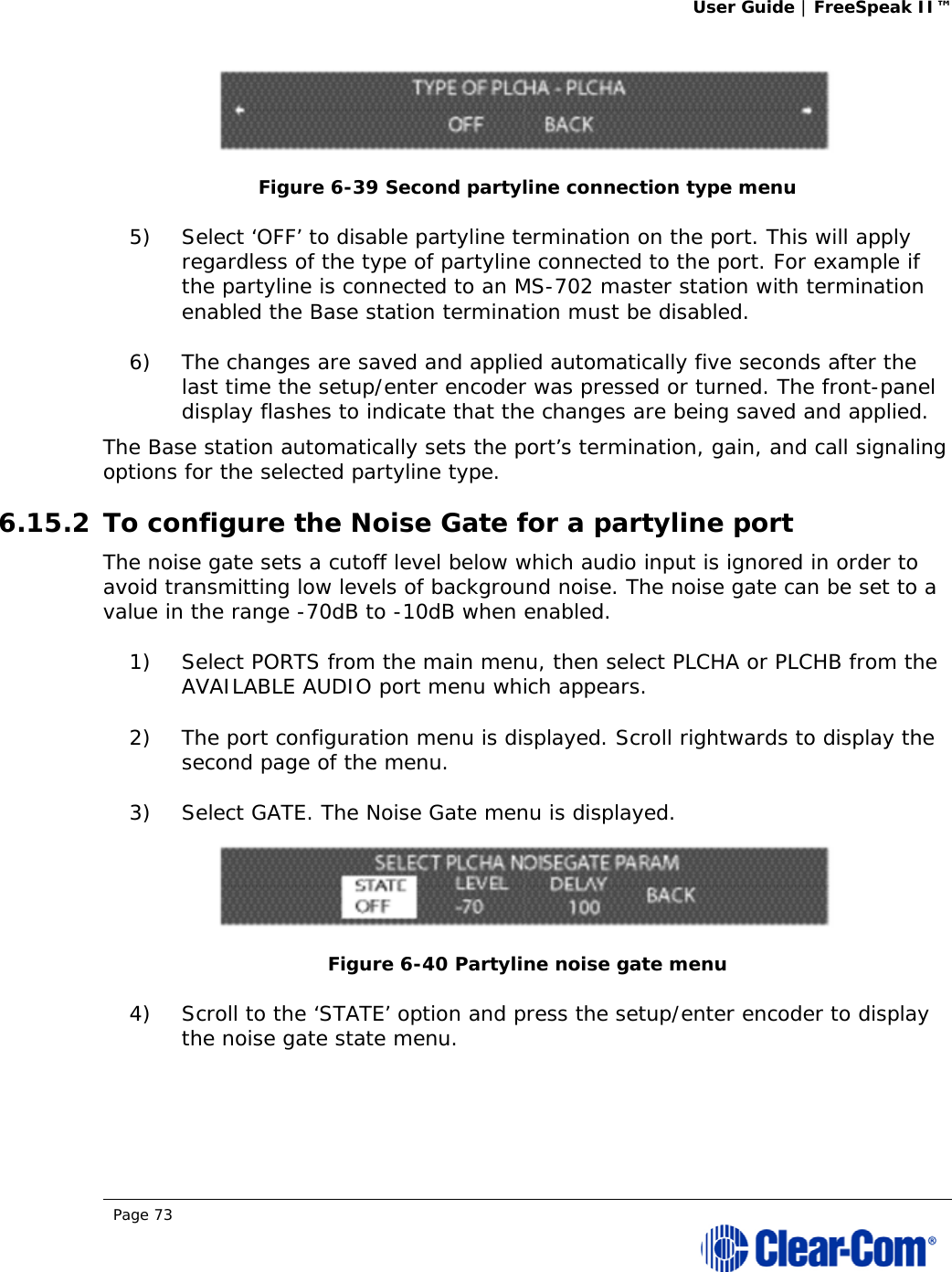 User Guide | FreeSpeak II™  Page 73   Figure 6-39 Second partyline connection type menu 5) Select ‘OFF’ to disable partyline termination on the port. This will apply regardless of the type of partyline connected to the port. For example if the partyline is connected to an MS-702 master station with termination enabled the Base station termination must be disabled. 6) The changes are saved and applied automatically five seconds after the last time the setup/enter encoder was pressed or turned. The front-panel display flashes to indicate that the changes are being saved and applied.  The Base station automatically sets the port’s termination, gain, and call signaling options for the selected partyline type.  6.15.2 To configure the Noise Gate for a partyline port The noise gate sets a cutoff level below which audio input is ignored in order to avoid transmitting low levels of background noise. The noise gate can be set to a value in the range -70dB to -10dB when enabled. 1) Select PORTS from the main menu, then select PLCHA or PLCHB from the AVAILABLE AUDIO port menu which appears. 2) The port configuration menu is displayed. Scroll rightwards to display the second page of the menu. 3) Select GATE. The Noise Gate menu is displayed.  Figure 6-40 Partyline noise gate menu 4) Scroll to the ‘STATE’ option and press the setup/enter encoder to display the noise gate state menu.  