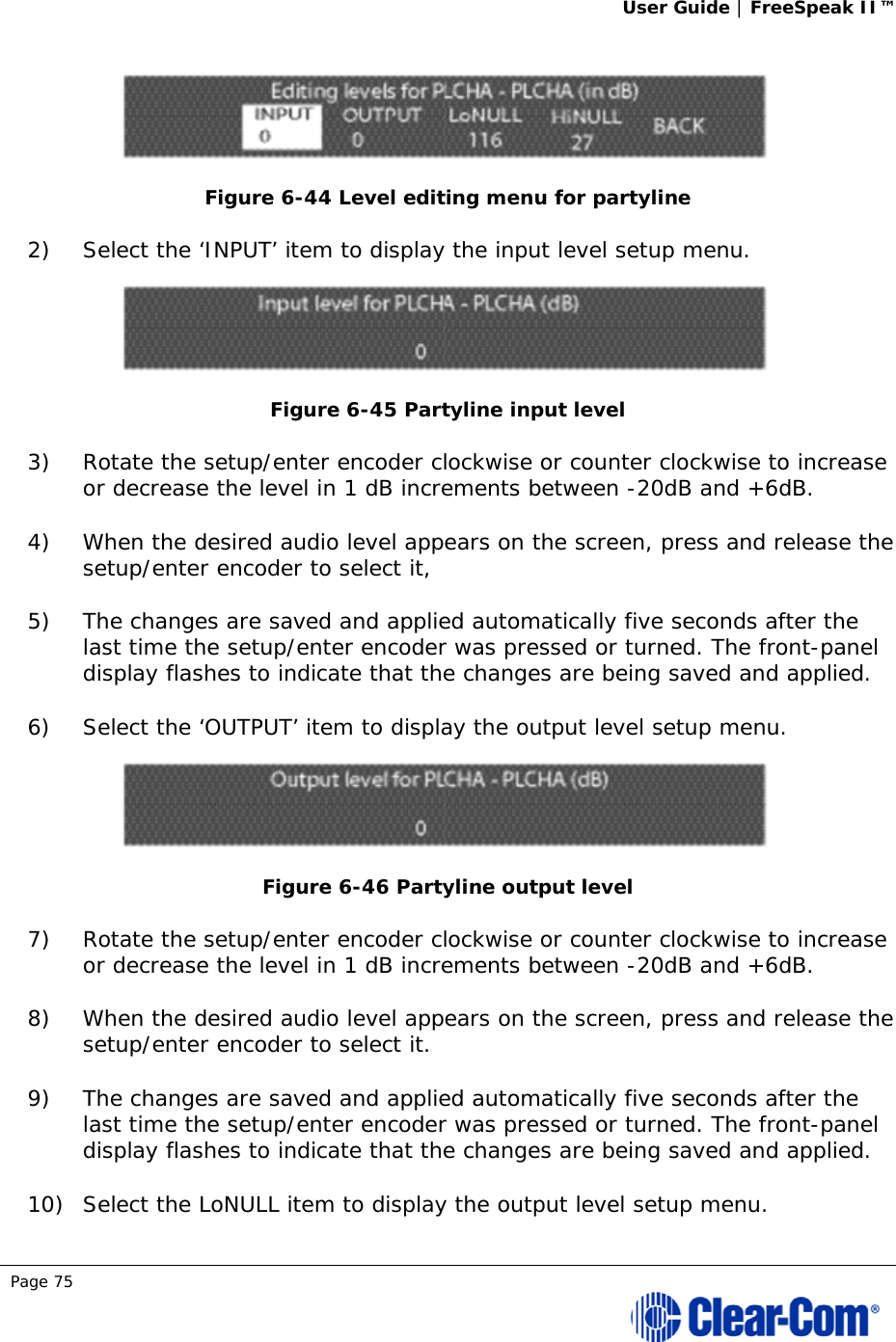User Guide | FreeSpeak II™  Page 75   Figure 6-44 Level editing menu for partyline 2) Select the ‘INPUT’ item to display the input level setup menu.  Figure 6-45 Partyline input level 3) Rotate the setup/enter encoder clockwise or counter clockwise to increase or decrease the level in 1 dB increments between -20dB and +6dB.  4) When the desired audio level appears on the screen, press and release the setup/enter encoder to select it,  5) The changes are saved and applied automatically five seconds after the last time the setup/enter encoder was pressed or turned. The front-panel display flashes to indicate that the changes are being saved and applied.  6) Select the ‘OUTPUT’ item to display the output level setup menu.  Figure 6-46 Partyline output level 7) Rotate the setup/enter encoder clockwise or counter clockwise to increase or decrease the level in 1 dB increments between -20dB and +6dB.  8) When the desired audio level appears on the screen, press and release the setup/enter encoder to select it. 9) The changes are saved and applied automatically five seconds after the last time the setup/enter encoder was pressed or turned. The front-panel display flashes to indicate that the changes are being saved and applied.  10) Select the LoNULL item to display the output level setup menu. 