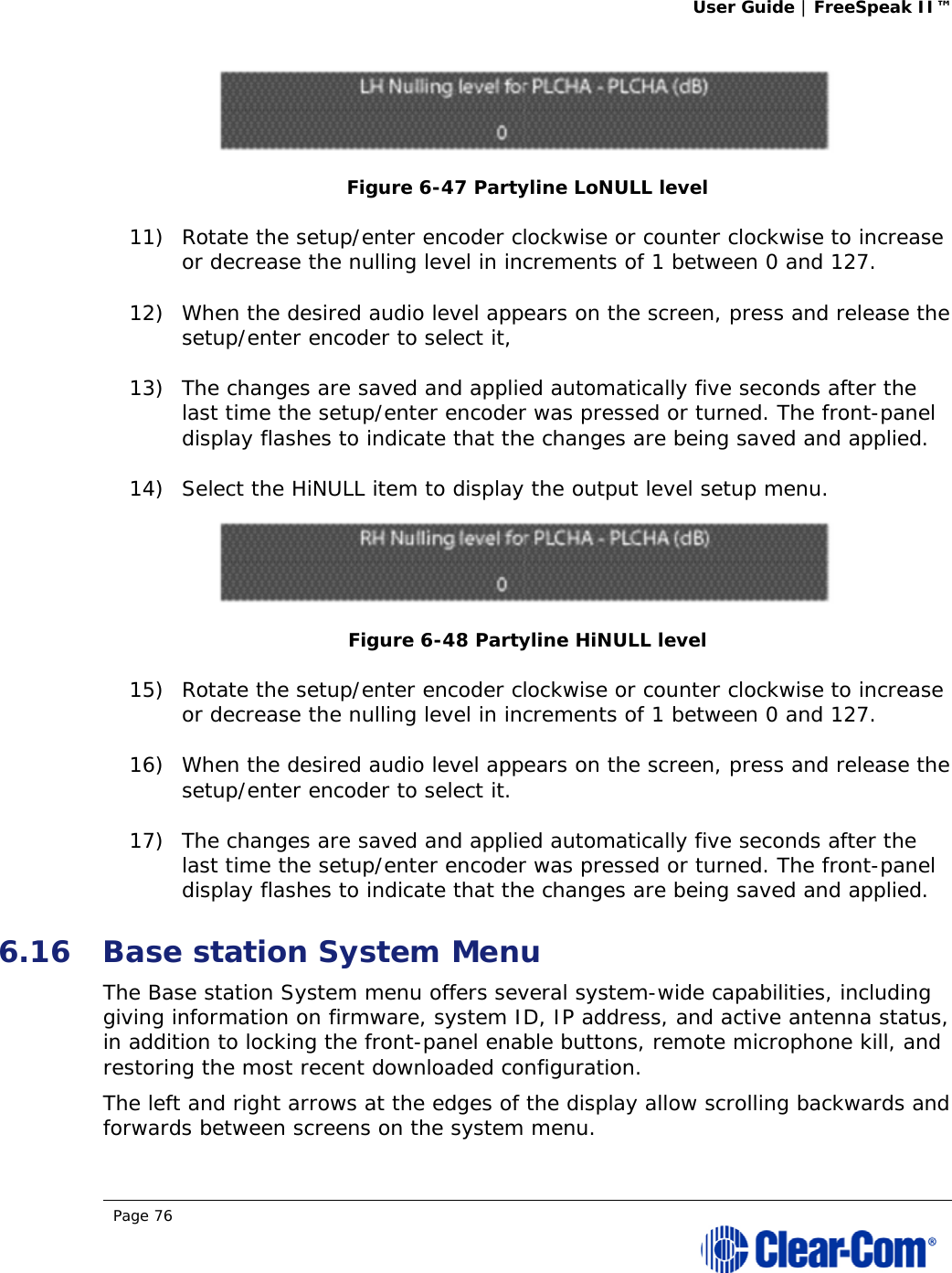 User Guide | FreeSpeak II™  Page 76   Figure 6-47 Partyline LoNULL level 11) Rotate the setup/enter encoder clockwise or counter clockwise to increase or decrease the nulling level in increments of 1 between 0 and 127.  12) When the desired audio level appears on the screen, press and release the setup/enter encoder to select it,  13) The changes are saved and applied automatically five seconds after the last time the setup/enter encoder was pressed or turned. The front-panel display flashes to indicate that the changes are being saved and applied.  14) Select the HiNULL item to display the output level setup menu.  Figure 6-48 Partyline HiNULL level 15) Rotate the setup/enter encoder clockwise or counter clockwise to increase or decrease the nulling level in increments of 1 between 0 and 127.  16) When the desired audio level appears on the screen, press and release the setup/enter encoder to select it. 17) The changes are saved and applied automatically five seconds after the last time the setup/enter encoder was pressed or turned. The front-panel display flashes to indicate that the changes are being saved and applied.  6.16 Base station System Menu The Base station System menu offers several system-wide capabilities, including giving information on firmware, system ID, IP address, and active antenna status, in addition to locking the front-panel enable buttons, remote microphone kill, and restoring the most recent downloaded configuration.  The left and right arrows at the edges of the display allow scrolling backwards and forwards between screens on the system menu. 