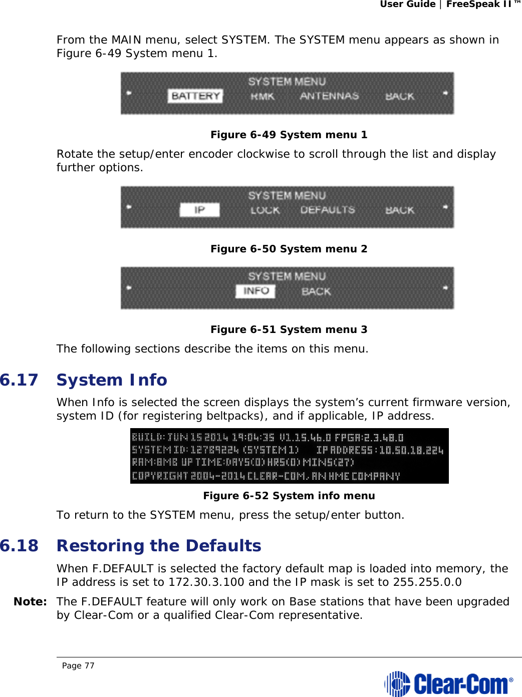 User Guide | FreeSpeak II™  Page 77  From the MAIN menu, select SYSTEM. The SYSTEM menu appears as shown in Figure 6-49 System menu 1.  Figure 6-49 System menu 1 Rotate the setup/enter encoder clockwise to scroll through the list and display further options.  Figure 6-50 System menu 2  Figure 6-51 System menu 3 The following sections describe the items on this menu.  6.17 System Info When Info is selected the screen displays the system’s current firmware version, system ID (for registering beltpacks), and if applicable, IP address.  Figure 6-52 System info menu To return to the SYSTEM menu, press the setup/enter button.  6.18 Restoring the Defaults When F.DEFAULT is selected the factory default map is loaded into memory, the IP address is set to 172.30.3.100 and the IP mask is set to 255.255.0.0 Note: The F.DEFAULT feature will only work on Base stations that have been upgraded by Clear-Com or a qualified Clear-Com representative. 