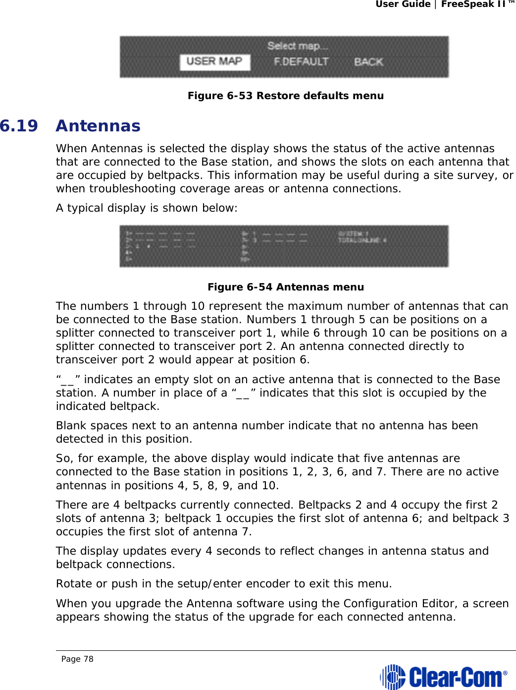 User Guide | FreeSpeak II™  Page 78   Figure 6-53 Restore defaults menu 6.19 Antennas When Antennas is selected the display shows the status of the active antennas that are connected to the Base station, and shows the slots on each antenna that are occupied by beltpacks. This information may be useful during a site survey, or when troubleshooting coverage areas or antenna connections.  A typical display is shown below:  Figure 6-54 Antennas menu  The numbers 1 through 10 represent the maximum number of antennas that can be connected to the Base station. Numbers 1 through 5 can be positions on a splitter connected to transceiver port 1, while 6 through 10 can be positions on a splitter connected to transceiver port 2. An antenna connected directly to transceiver port 2 would appear at position 6.  “__” indicates an empty slot on an active antenna that is connected to the Base station. A number in place of a “__” indicates that this slot is occupied by the indicated beltpack.  Blank spaces next to an antenna number indicate that no antenna has been detected in this position.  So, for example, the above display would indicate that five antennas are connected to the Base station in positions 1, 2, 3, 6, and 7. There are no active antennas in positions 4, 5, 8, 9, and 10.  There are 4 beltpacks currently connected. Beltpacks 2 and 4 occupy the first 2 slots of antenna 3; beltpack 1 occupies the first slot of antenna 6; and beltpack 3 occupies the first slot of antenna 7.  The display updates every 4 seconds to reflect changes in antenna status and beltpack connections.  Rotate or push in the setup/enter encoder to exit this menu. When you upgrade the Antenna software using the Configuration Editor, a screen appears showing the status of the upgrade for each connected antenna.  