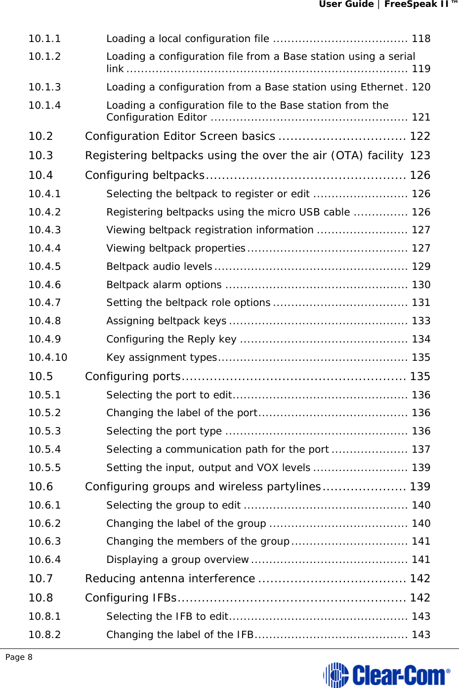 User Guide | FreeSpeak II™  Page 8  10.1.1Loading a local configuration file ..................................... 11810.1.2Loading a configuration file from a Base station using a serial link ............................................................................. 11910.1.3Loading a configuration from a Base station using Ethernet . 12010.1.4Loading a configuration file to the Base station from the Configuration Editor ...................................................... 12110.2Configuration Editor Screen basics ................................ 12210.3Registering beltpacks using the over the air (OTA) facility 12310.4Configuring beltpacks .................................................. 12610.4.1Selecting the beltpack to register or edit .......................... 12610.4.2Registering beltpacks using the micro USB cable ............... 12610.4.3Viewing beltpack registration information ......................... 12710.4.4Viewing beltpack properties ............................................ 12710.4.5Beltpack audio levels ..................................................... 12910.4.6Beltpack alarm options .................................................. 13010.4.7Setting the beltpack role options ..................................... 13110.4.8Assigning beltpack keys ................................................. 13310.4.9Configuring the Reply key .............................................. 13410.4.10Key assignment types .................................................... 13510.5Configuring ports ........................................................ 13510.5.1Selecting the port to edit ................................................ 13610.5.2Changing the label of the port ......................................... 13610.5.3Selecting the port type .................................................. 13610.5.4Selecting a communication path for the port ..................... 13710.5.5Setting the input, output and VOX levels .......................... 13910.6Configuring groups and wireless partylines ..................... 13910.6.1Selecting the group to edit ............................................. 14010.6.2Changing the label of the group ...................................... 14010.6.3Changing the members of the group ................................ 14110.6.4Displaying a group overview ........................................... 14110.7Reducing antenna interference ..................................... 14210.8Configuring IFBs ......................................................... 14210.8.1Selecting the IFB to edit ................................................. 14310.8.2Changing the label of the IFB .......................................... 143