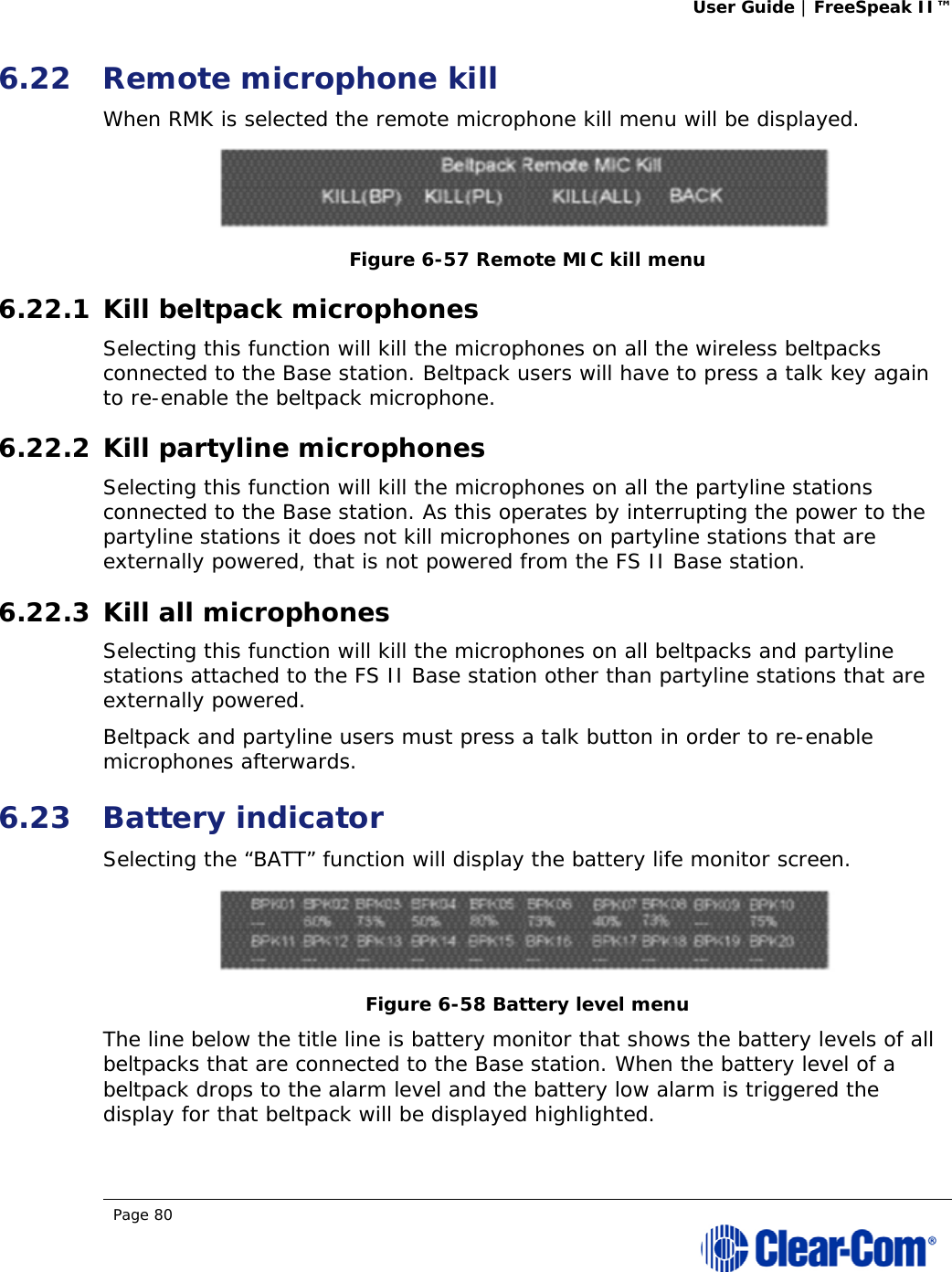 User Guide | FreeSpeak II™  Page 80  6.22 Remote microphone kill When RMK is selected the remote microphone kill menu will be displayed.  Figure 6-57 Remote MIC kill menu 6.22.1 Kill beltpack microphones Selecting this function will kill the microphones on all the wireless beltpacks connected to the Base station. Beltpack users will have to press a talk key again to re-enable the beltpack microphone. 6.22.2 Kill partyline microphones Selecting this function will kill the microphones on all the partyline stations connected to the Base station. As this operates by interrupting the power to the partyline stations it does not kill microphones on partyline stations that are externally powered, that is not powered from the FS II Base station. 6.22.3 Kill all microphones Selecting this function will kill the microphones on all beltpacks and partyline stations attached to the FS II Base station other than partyline stations that are externally powered. Beltpack and partyline users must press a talk button in order to re-enable microphones afterwards. 6.23 Battery indicator Selecting the “BATT” function will display the battery life monitor screen.  Figure 6-58 Battery level menu The line below the title line is battery monitor that shows the battery levels of all beltpacks that are connected to the Base station. When the battery level of a beltpack drops to the alarm level and the battery low alarm is triggered the display for that beltpack will be displayed highlighted.  