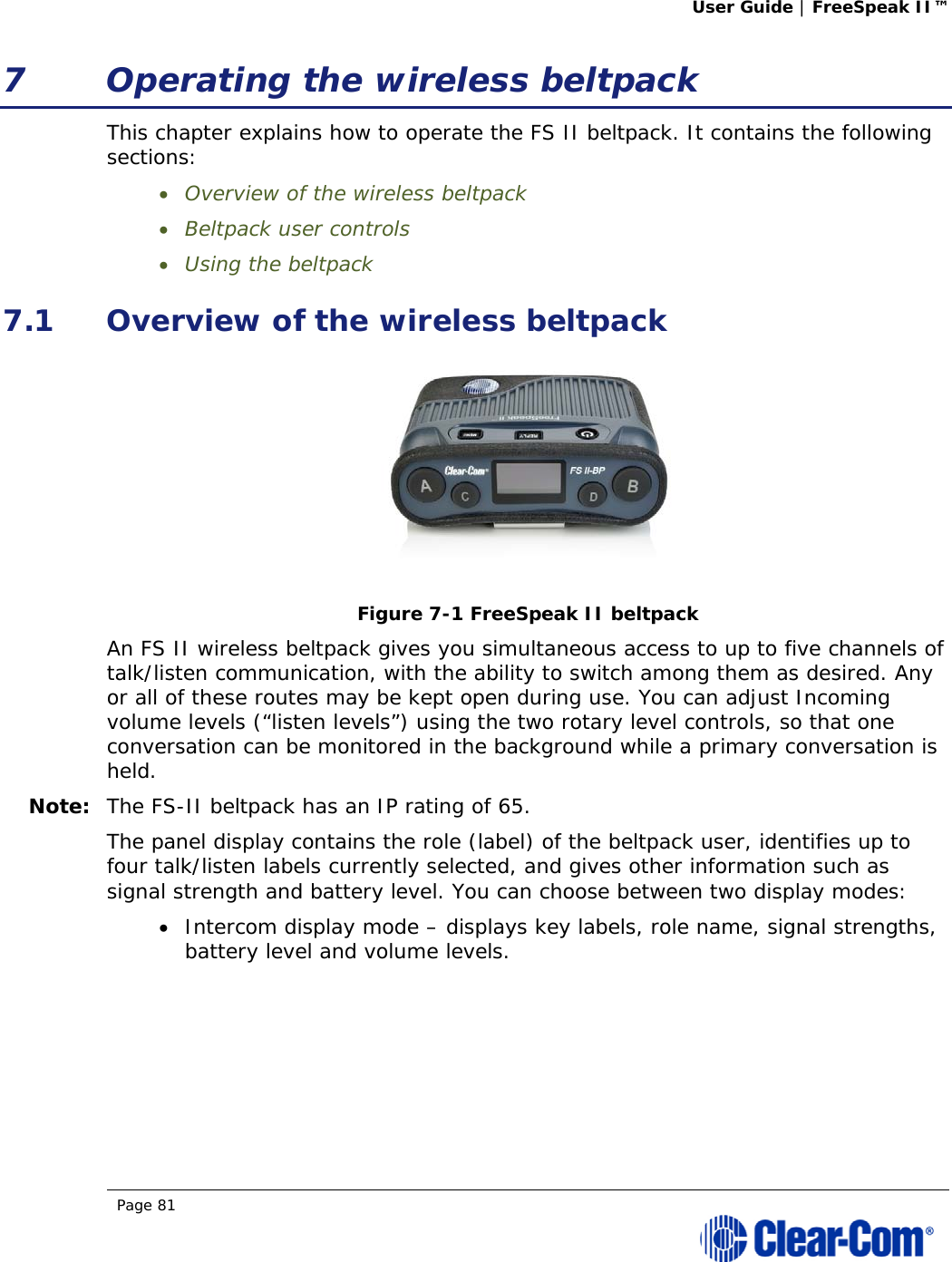 User Guide | FreeSpeak II™  Page 81  7 Operating the wireless beltpack This chapter explains how to operate the FS II beltpack. It contains the following sections:  Overview of the wireless beltpack  Beltpack user controls  Using the beltpack 7.1 Overview of the wireless beltpack  Figure 7-1 FreeSpeak II beltpack An FS II wireless beltpack gives you simultaneous access to up to five channels of talk/listen communication, with the ability to switch among them as desired. Any or all of these routes may be kept open during use. You can adjust Incoming volume levels (“listen levels”) using the two rotary level controls, so that one conversation can be monitored in the background while a primary conversation is held.  Note: The FS-II beltpack has an IP rating of 65. The panel display contains the role (label) of the beltpack user, identifies up to four talk/listen labels currently selected, and gives other information such as signal strength and battery level. You can choose between two display modes:  Intercom display mode – displays key labels, role name, signal strengths, battery level and volume levels. 