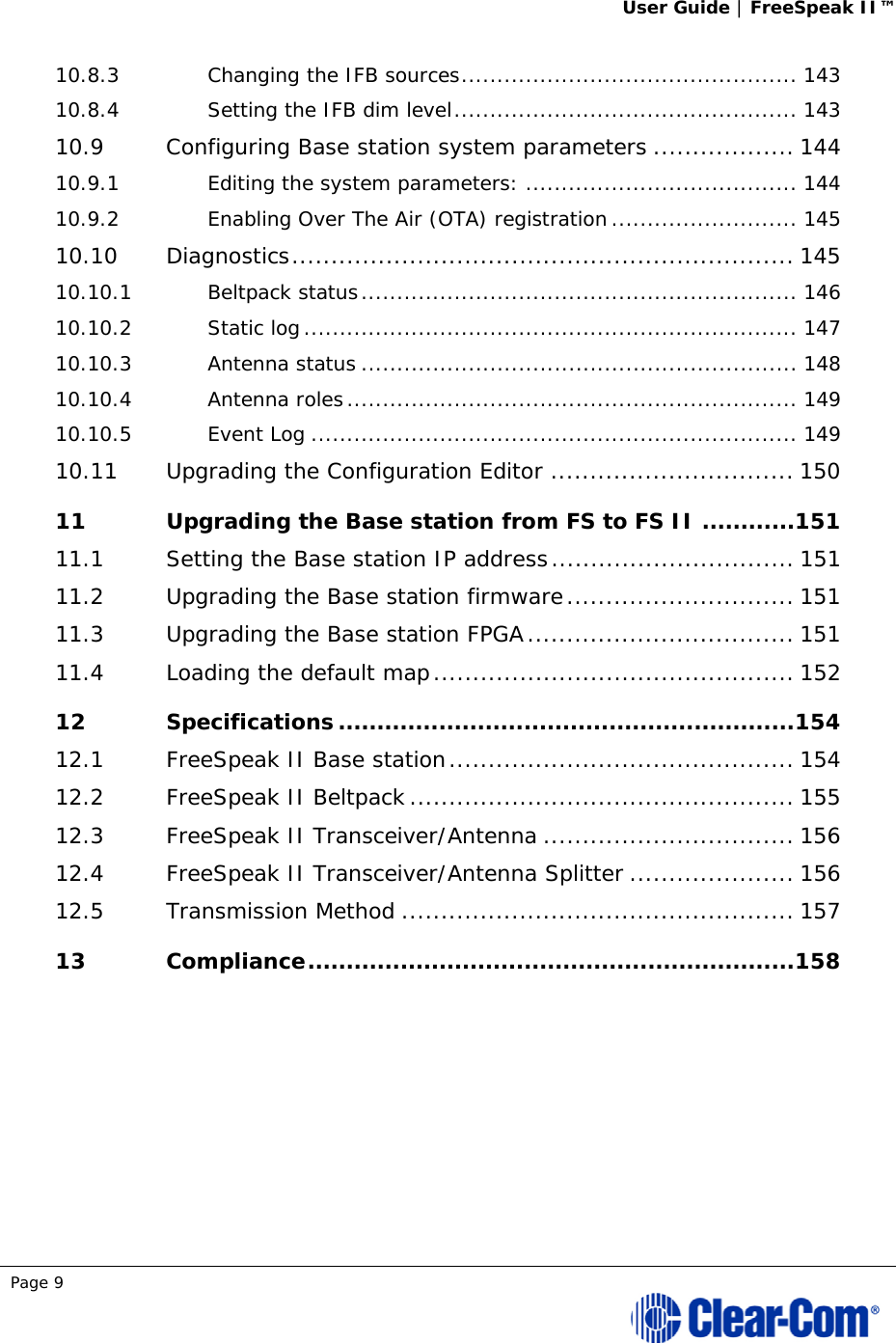 User Guide | FreeSpeak II™  Page 9  10.8.3Changing the IFB sources ............................................... 14310.8.4Setting the IFB dim level ................................................ 14310.9Configuring Base station system parameters .................. 14410.9.1Editing the system parameters: ...................................... 14410.9.2Enabling Over The Air (OTA) registration .......................... 14510.10Diagnostics ................................................................ 14510.10.1Beltpack status ............................................................. 14610.10.2Static log ..................................................................... 14710.10.3Antenna status ............................................................. 14810.10.4Antenna roles ............................................................... 14910.10.5Event Log .................................................................... 14910.11Upgrading the Configuration Editor ............................... 15011Upgrading the Base station from FS to FS II ............ 15111.1Setting the Base station IP address ............................... 15111.2Upgrading the Base station firmware ............................. 15111.3Upgrading the Base station FPGA .................................. 15111.4Loading the default map .............................................. 15212Specifications ........................................................... 15412.1FreeSpeak II Base station ............................................ 15412.2FreeSpeak II Beltpack ................................................. 15512.3FreeSpeak II Transceiver/Antenna ................................ 15612.4FreeSpeak II Transceiver/Antenna Splitter ..................... 15612.5Transmission Method .................................................. 15713Compliance ............................................................... 158 