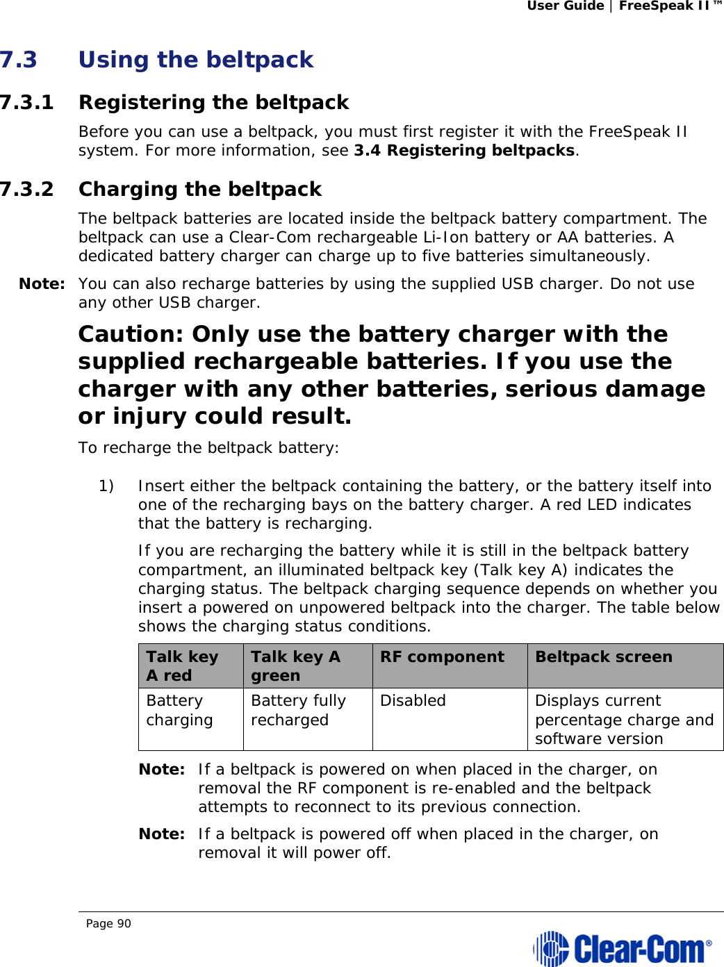 User Guide | FreeSpeak II™  Page 90  7.3 Using the beltpack 7.3.1 Registering the beltpack Before you can use a beltpack, you must first register it with the FreeSpeak II system. For more information, see 3.4 Registering beltpacks. 7.3.2 Charging the beltpack The beltpack batteries are located inside the beltpack battery compartment. The beltpack can use a Clear-Com rechargeable Li-Ion battery or AA batteries. A dedicated battery charger can charge up to five batteries simultaneously. Note: You can also recharge batteries by using the supplied USB charger. Do not use any other USB charger. Caution: Only use the battery charger with the supplied rechargeable batteries. If you use the charger with any other batteries, serious damage or injury could result. To recharge the beltpack battery: 1) Insert either the beltpack containing the battery, or the battery itself into one of the recharging bays on the battery charger. A red LED indicates that the battery is recharging. If you are recharging the battery while it is still in the beltpack battery compartment, an illuminated beltpack key (Talk key A) indicates the charging status. The beltpack charging sequence depends on whether you insert a powered on unpowered beltpack into the charger. The table below shows the charging status conditions. Talk key A red  Talk key A green  RF component  Beltpack screen Battery charging  Battery fully recharged  Disabled Displays current percentage charge and software version Note: If a beltpack is powered on when placed in the charger, on removal the RF component is re-enabled and the beltpack attempts to reconnect to its previous connection. Note: If a beltpack is powered off when placed in the charger, on removal it will power off. 