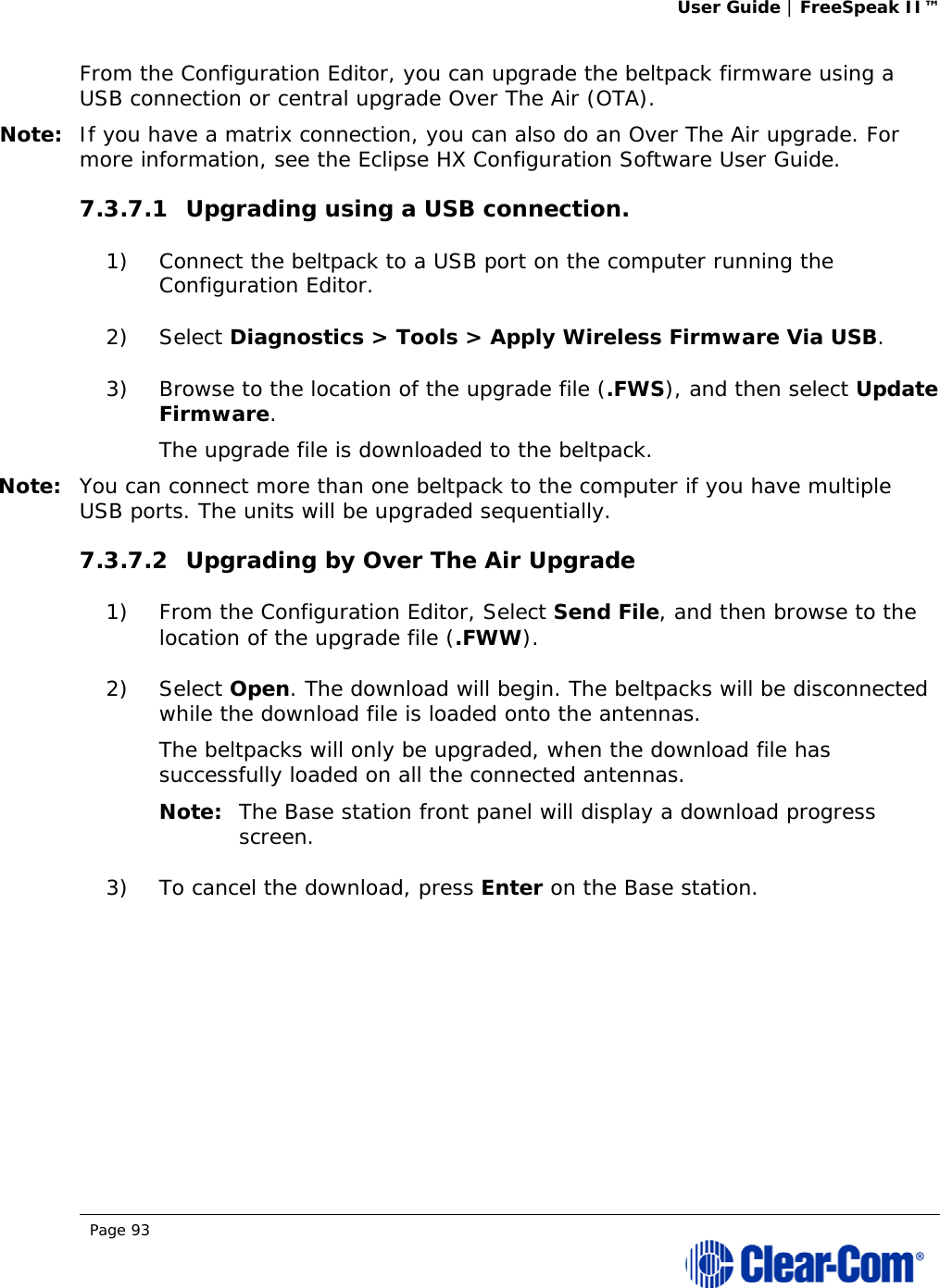 User Guide | FreeSpeak II™  Page 93  From the Configuration Editor, you can upgrade the beltpack firmware using a USB connection or central upgrade Over The Air (OTA). Note: If you have a matrix connection, you can also do an Over The Air upgrade. For more information, see the Eclipse HX Configuration Software User Guide. 7.3.7.1 Upgrading using a USB connection. 1) Connect the beltpack to a USB port on the computer running the Configuration Editor. 2) Select Diagnostics &gt; Tools &gt; Apply Wireless Firmware Via USB. 3) Browse to the location of the upgrade file (.FWS), and then select Update Firmware. The upgrade file is downloaded to the beltpack. Note: You can connect more than one beltpack to the computer if you have multiple USB ports. The units will be upgraded sequentially. 7.3.7.2 Upgrading by Over The Air Upgrade 1) From the Configuration Editor, Select Send File, and then browse to the location of the upgrade file (.FWW). 2) Select Open. The download will begin. The beltpacks will be disconnected while the download file is loaded onto the antennas. The beltpacks will only be upgraded, when the download file has successfully loaded on all the connected antennas.  Note: The Base station front panel will display a download progress screen. 3) To cancel the download, press Enter on the Base station. 
