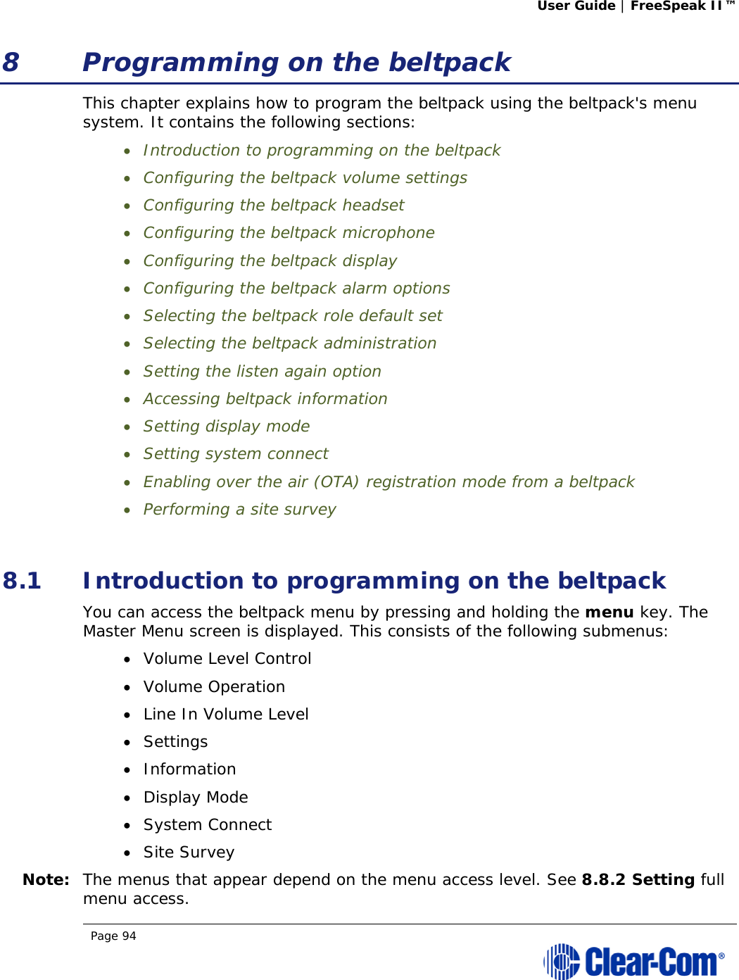 User Guide | FreeSpeak II™  Page 94  8 Programming on the beltpack This chapter explains how to program the beltpack using the beltpack&apos;s menu system. It contains the following sections:  Introduction to programming on the beltpack  Configuring the beltpack volume settings   Configuring the beltpack headset  Configuring the beltpack microphone  Configuring the beltpack display  Configuring the beltpack alarm options  Selecting the beltpack role default set  Selecting the beltpack administration  Setting the listen again option   Accessing beltpack information  Setting display mode  Setting system connect  Enabling over the air (OTA) registration mode from a beltpack  Performing a site survey  8.1 Introduction to programming on the beltpack You can access the beltpack menu by pressing and holding the menu key. The Master Menu screen is displayed. This consists of the following submenus:  Volume Level Control  Volume Operation  Line In Volume Level  Settings  Information  Display Mode  System Connect  Site Survey Note: The menus that appear depend on the menu access level. See 8.8.2 Setting full menu access. 