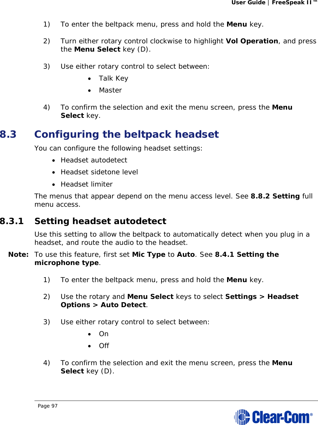 User Guide | FreeSpeak II™  Page 97  1) To enter the beltpack menu, press and hold the Menu key. 2) Turn either rotary control clockwise to highlight Vol Operation, and press the Menu Select key (D). 3) Use either rotary control to select between:  Talk Key  Master 4) To confirm the selection and exit the menu screen, press the Menu Select key. 8.3 Configuring the beltpack headset You can configure the following headset settings:  Headset autodetect  Headset sidetone level  Headset limiter The menus that appear depend on the menu access level. See 8.8.2 Setting full menu access. 8.3.1 Setting headset autodetect Use this setting to allow the beltpack to automatically detect when you plug in a headset, and route the audio to the headset. Note: To use this feature, first set Mic Type to Auto. See 8.4.1 Setting the microphone type. 1) To enter the beltpack menu, press and hold the Menu key. 2) Use the rotary and Menu Select keys to select Settings &gt; Headset Options &gt; Auto Detect. 3) Use either rotary control to select between:  On  Off 4) To confirm the selection and exit the menu screen, press the Menu Select key (D). 
