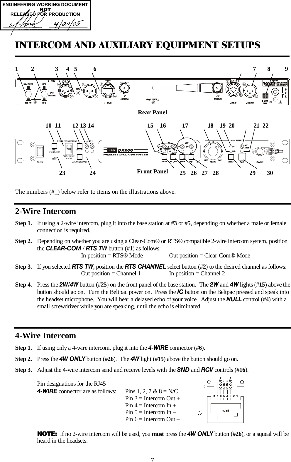  7 INTERCOM AND AUXILIARY EQUIPMENT SETUPS   Rear Panel      Front Panel  The numbers (#  ) below refer to items on the illustrations above. 2-Wire Intercom Step 1.  If using a 2-wire intercom, plug it into the base station at #3 or #5, depending on whether a male or female     connection is required. Step 2.  Depending on whether you are using a Clear-Com® or RTS® compatible 2-wire intercom system, position the CLEAR-COM / RTS TW button (#1) as follows:       In position = RTS® Mode    Out position = Clear-Com® Mode Step 3.  If you selected RTS TW, position the RTS CHANNEL select button (#2) to the desired channel as follows:      Out position = Channel 1    In position = Channel 2 Step 4.  Press the 2W/4W button (#25) on the front panel of the base station.  The 2W and 4W lights (#15) above the button should go on.  Turn the Beltpac power on.  Press the IC button on the Beltpac pressed and speak into the headset microphone.  You will hear a delayed echo of your voice.  Adjust the NULL control (#4) with a small screwdriver while you are speaking, until the echo is eliminated.  4-Wire Intercom Step 1.  If using only a 4-wire intercom, plug it into the 4-WIRE connector (#6).   Step 2.  Press the 4W ONLY button (#26).  The 4W light (#15) above the button should go on.   Step 3.  Adjust the 4-wire intercom send and receive levels with the SND and RCV controls (#16).  Pin designations for the RJ45 4-WIRE connector are as follows:  Pins 1, 2, 7 &amp; 8 = N/C            Pin 3 = Intercom Out +          Pin 4 = Intercom In +          Pin 5 = Intercom In –          Pin 6 = Intercom Out –  NOTE:  If no 2-wire intercom will be used, you must press the 4W ONLY button (#26), or a squeal will be heard in the headsets.   1        2             3     4   5          6                                                                                                 7       8         9  23               24                                                    25   26   27   28                   29       30           10  11       12 13 14                                 15    16          17            18    19  20            21  22  