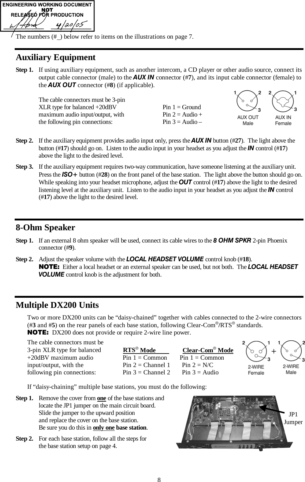  8 The numbers (#  ) below refer to items on the illustrations on page 7. Auxiliary Equipment Step 1.  If using auxiliary equipment, such as another intercom, a CD player or other audio source, connect its output cable connector (male) to the AUX IN connector (#7), and its input cable connector (female) to the AUX OUT connector (#8) (if applicable).  The cable connectors must be 3-pin    XLR type for balanced +20dBV           Pin 1 = Ground maximum audio input/output, with           Pin 2 = Audio + the following pin connections:            Pin 3 = Audio –          Step 2.  If the auxiliary equipment provides audio input only, press the AUX IN button (#27).  The light above the button (#17) should go on.  Listen to the audio input in your headset as you adjust the IN control (#17) above the light to the desired level.  Step 3.  If the auxiliary equipment requires two-way communication, have someone listening at the auxiliary unit.  Press the ISO+ button (#28) on the front panel of the base station.  The light above the button should go on.  While speaking into your headset microphone, adjust the OUT control (#17) above the light to the desired listening level at the auxiliary unit.  Listen to the audio input in your headset as you adjust the IN control (#17) above the light to the desired level.  8-Ohm Speaker Step 1.  If an external 8 ohm speaker will be used, connect its cable wires to the 8 OHM SPKR 2-pin Phoenix connector (#9).   Step 2.  Adjust the speaker volume with the LOCAL HEADSET VOLUME control knob (#18).   NOTE:  Either a local headset or an external speaker can be used, but not both.  The LOCAL HEADSET VOLUME control knob is the adjustment for both.  Multiple DX200 Units Two or more DX200 units can be “daisy-chained” together with cables connected to the 2-wire connectors (#3 and #5) on the rear panels of each base station, following Clear-Com®/RTS® standards. NOTE:  DX200 does not provide or require 2-wire line power. The cable connectors must be  3-pin XLR type for balanced             RTS® Mode                Clear-Com® Mode +20dBV maximum audio              Pin 1 = Common    Pin 1 = Common input/output, with the             Pin 2 = Channel 1       Pin 2 = N/C following pin connections:             Pin 3 = Channel 2       Pin 3 = Audio  If “daisy-chaining” multiple base stations, you must do the following: Step 1.  Remove the cover from one of the base stations and locate the JP1 jumper on the main circuit board.   Slide the jumper to the upward position  and replace the cover on the base station.   Be sure you do this in only one base station. Step 2.  For each base station, follow all the steps for  the base station setup on page 4. + JP1 Jumper 